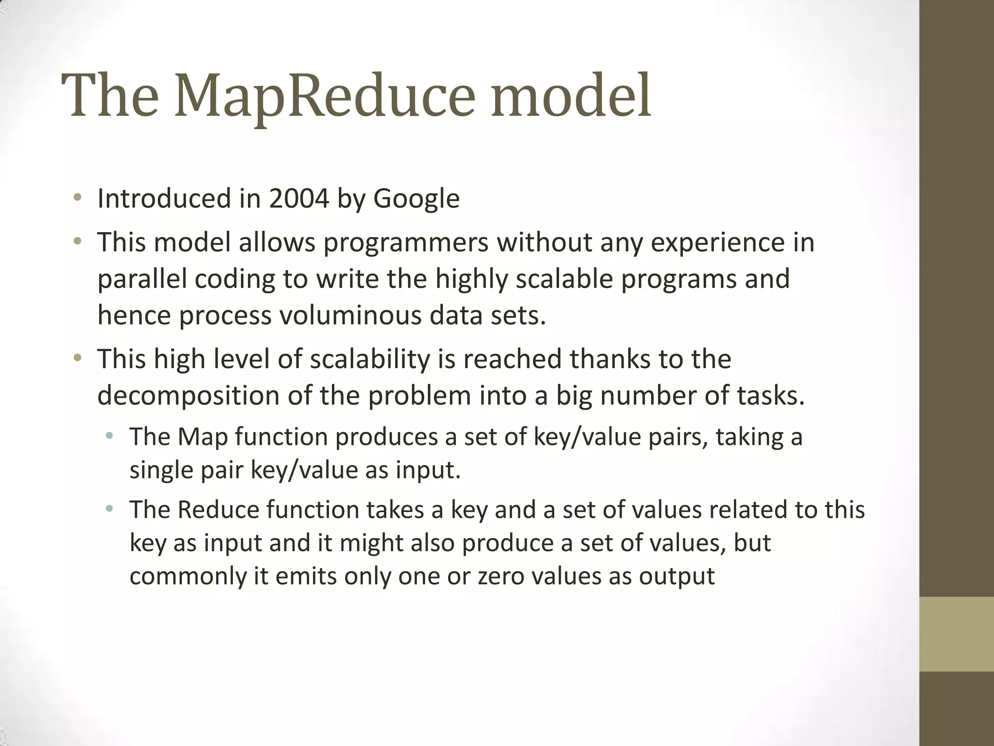 The MapReduce model
• Introduced in 2004 by Google
• This model allows programmers without any experience in
parallel coding to write the highly scalable programs and
hence process voluminous data sets.
• This high level of scalability is reached thanks to the
decomposition of the problem into a big number of tasks.
• The Map function produces a set of key/value pairs, taking a
single pair key/value as input.
• The Reduce function takes a key and a set of values related to this
key as input and it might also produce a set of values, but
commonly it emits only one or zero values as output
 