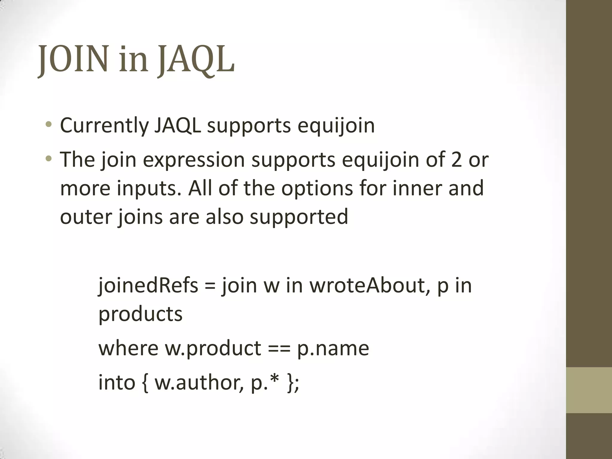 JOIN in JAQL
• Currently JAQL supports equijoin
• The join expression supports equijoin of 2 or
more inputs. All of the options for inner and
outer joins are also supported
joinedRefs = join w in wroteAbout, p in
products
where w.product == p.name
into { w.author, p.* };
 