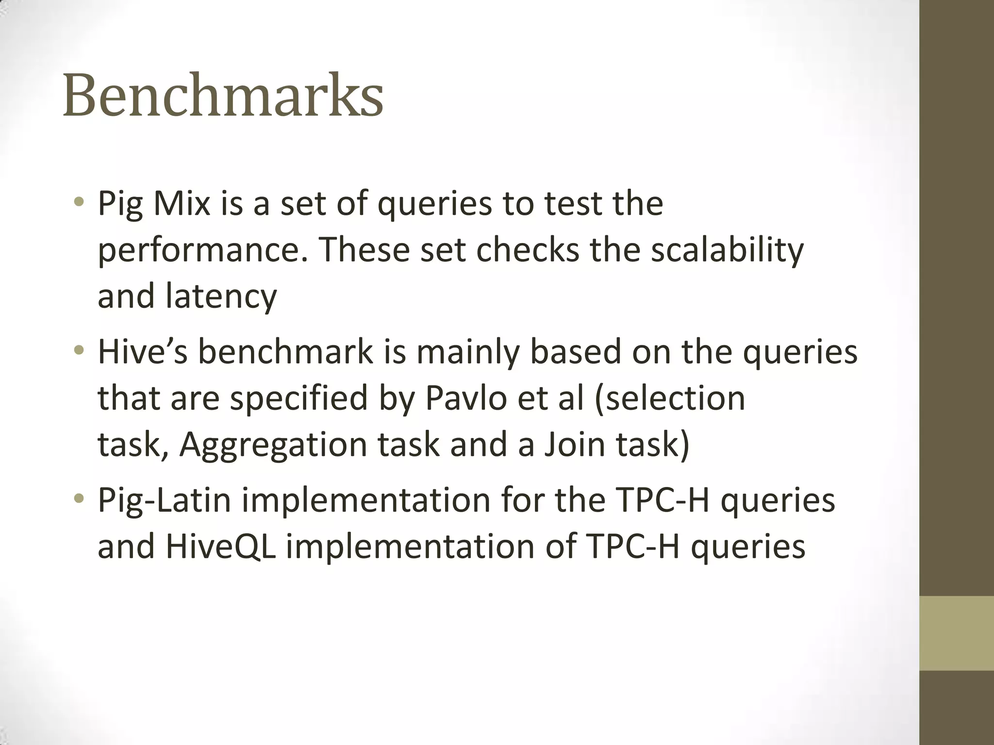 Benchmarks
• Pig Mix is a set of queries to test the
performance. These set checks the scalability
and latency
• Hive’s benchmark is mainly based on the queries
that are specified by Pavlo et al (selection
task, Aggregation task and a Join task)
• Pig-Latin implementation for the TPC-H queries
and HiveQL implementation of TPC-H queries
 