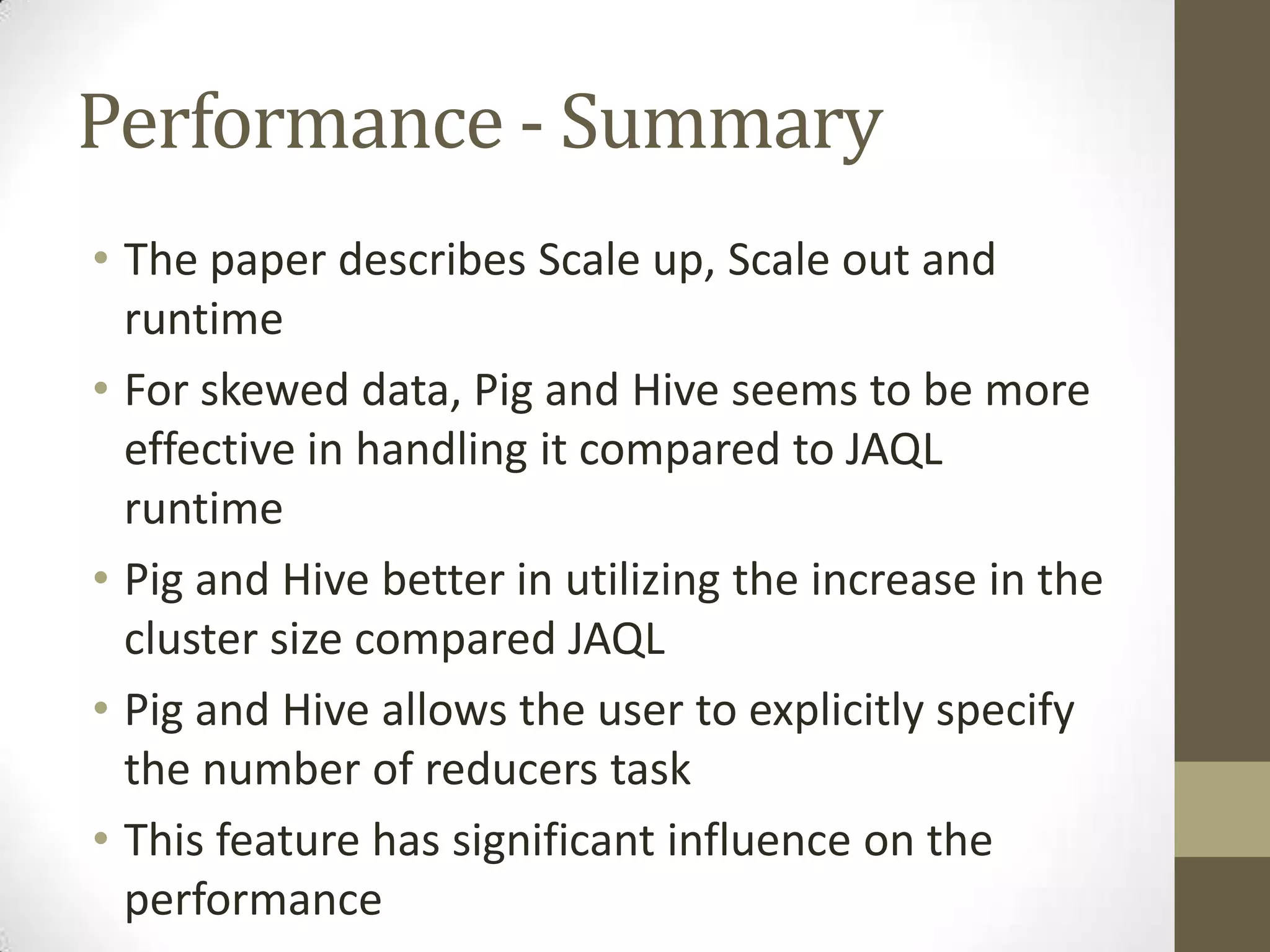 Performance - Summary
• The paper describes Scale up, Scale out and
runtime
• For skewed data, Pig and Hive seems to be more
effective in handling it compared to JAQL
runtime
• Pig and Hive better in utilizing the increase in the
cluster size compared JAQL
• Pig and Hive allows the user to explicitly specify
the number of reducers task
• This feature has significant influence on the
performance
 
