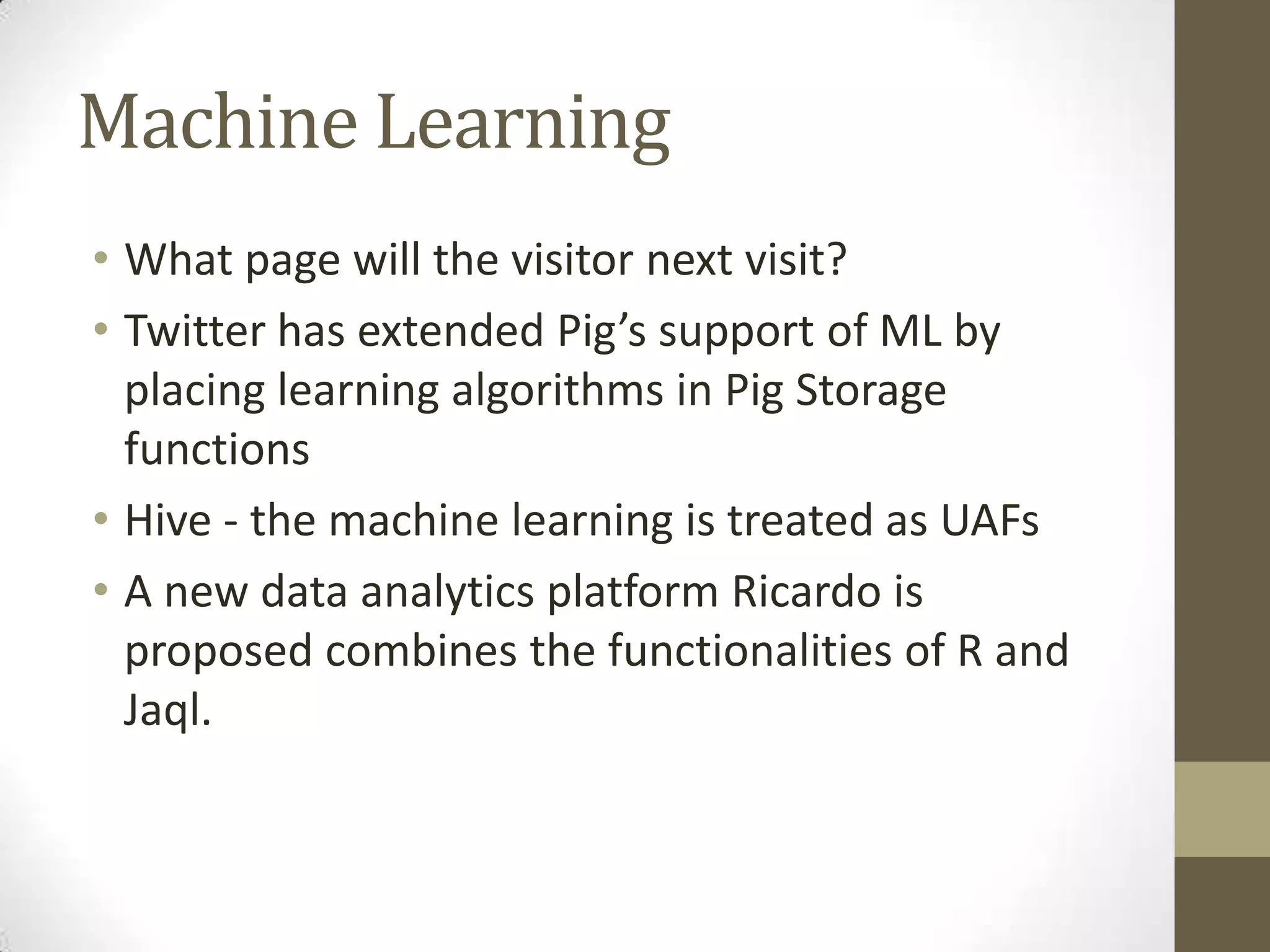 Machine Learning
• What page will the visitor next visit?
• Twitter has extended Pig’s support of ML by
placing learning algorithms in Pig Storage
functions
• Hive - the machine learning is treated as UAFs
• A new data analytics platform Ricardo is
proposed combines the functionalities of R and
Jaql.
 