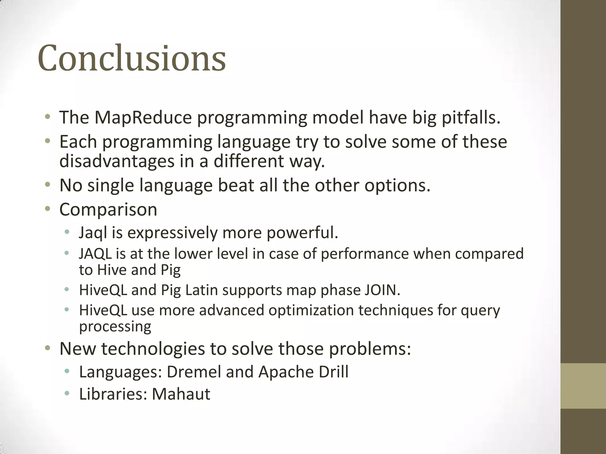 Conclusions
• The MapReduce programming model have big pitfalls.
• Each programming language try to solve some of these
disadvantages in a different way.
• No single language beat all the other options.
• Comparison
• Jaql is expressively more powerful.
• JAQL is at the lower level in case of performance when compared
to Hive and Pig
• HiveQL and Pig Latin supports map phase JOIN.
• HiveQL use more advanced optimization techniques for query
processing
• New technologies to solve those problems:
• Languages: Dremel and Apache Drill
• Libraries: Mahaut
 