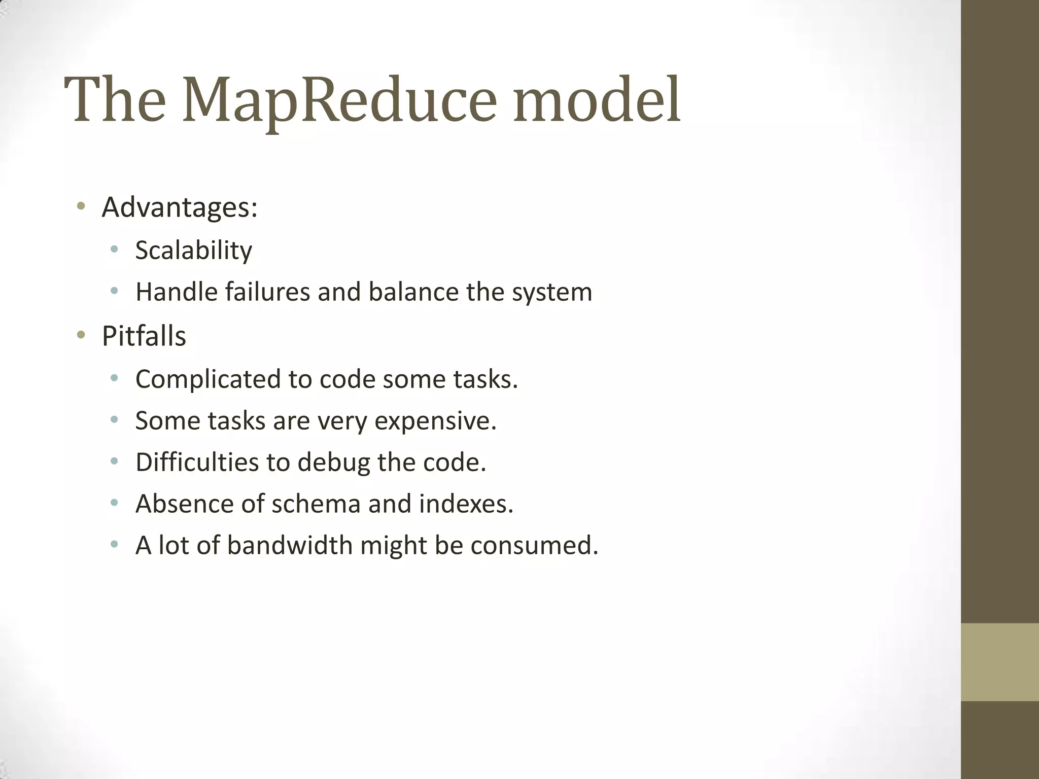 The MapReduce model
• Advantages:
• Scalability
• Handle failures and balance the system
• Pitfalls
• Complicated to code some tasks.
• Some tasks are very expensive.
• Difficulties to debug the code.
• Absence of schema and indexes.
• A lot of bandwidth might be consumed.
 