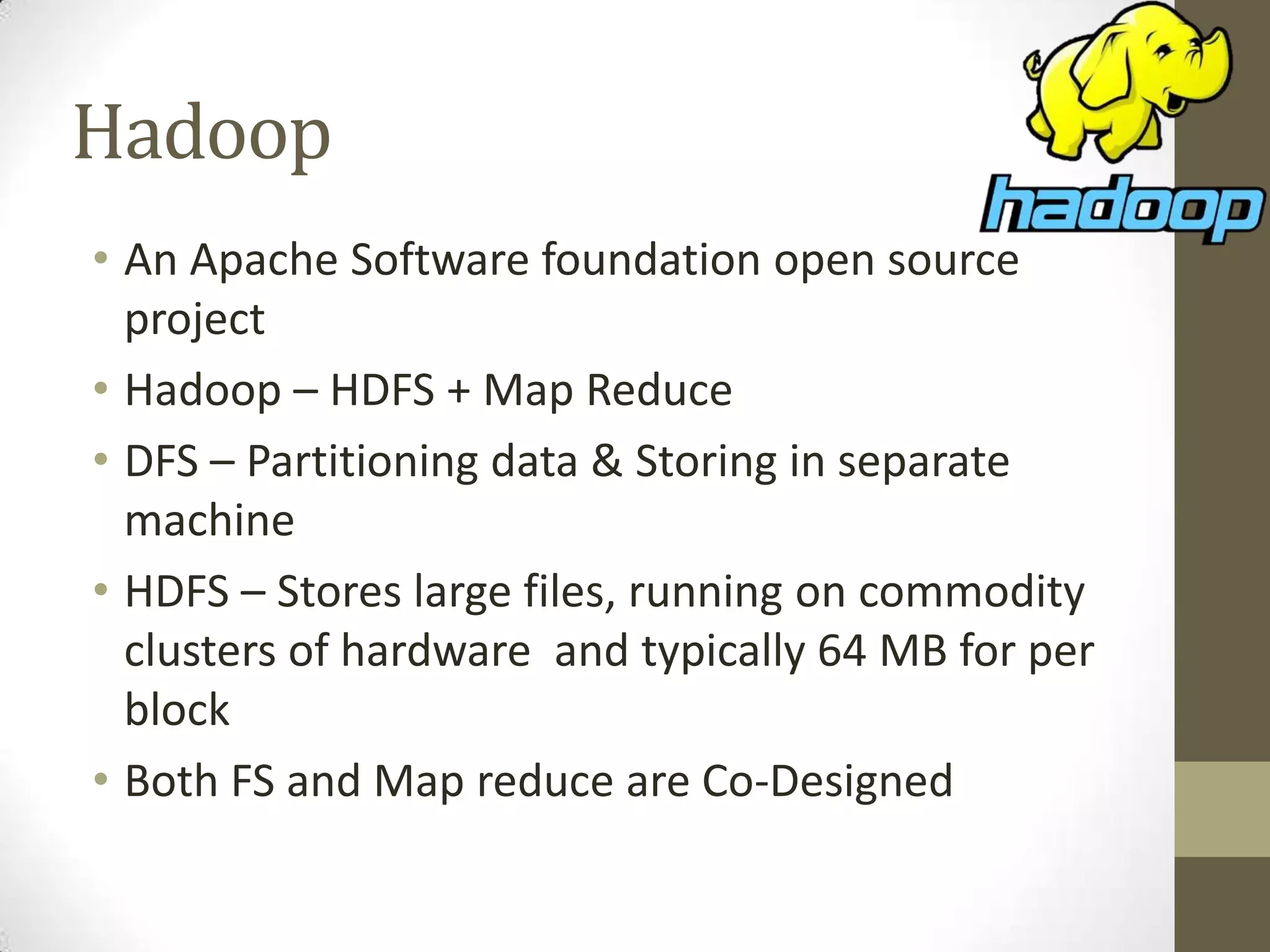 Hadoop
• An Apache Software foundation open source
project
• Hadoop – HDFS + Map Reduce
• DFS – Partitioning data & Storing in separate
machine
• HDFS – Stores large files, running on commodity
clusters of hardware and typically 64 MB for per
block
• Both FS and Map reduce are Co-Designed
 
