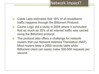 Network Impact?
 Cable Labs estimates that 18% of all broadband
traffic happens through the Bittorrent Protocol.
 Cache Logic did a study in 2004 where it concluded
that as much as 35% of all internet traffic was carried
using the Bittorrent protocol.
 The protocol also offers a challenge for network
routers that use Network Address Translation (NAT).
Most routers keep a 2000 records table while
Bittorrent client can easily make 300-500 requests per
second.
 