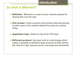 So what is Bittorrent?
 Definition: Bittorrent is a peer to peer network protocol for
sharing files over the web.
 Peer-to-peer: Users consume and provide resources directly
to other users in the network without the need of a central
entity.
 Application layer: Works on top of the TCP layer
 BitTorrent protocol: has been built on a technology which
makes it possible to distribute large amounts of data without
the need of a high capacity server, and expensive bandwidth.
 