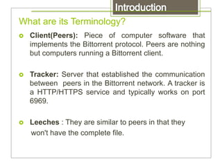 What are its Terminology?
 Client(Peers): Piece of computer software that
implements the Bittorrent protocol. Peers are nothing
but computers running a Bittorrent client.
 Tracker: Server that established the communication
between peers in the Bittorrent network. A tracker is
a HTTP/HTTPS service and typically works on port
6969.
 Leeches : They are similar to peers in that they
won't have the complete file.
 