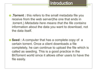  .Torrent : this refers to the small metadata file you
receive from the web server(the one that ends in
.torrent.) Metadata here means that the file contains
information about the data you want to download, not
the data itself.
 Seed : A computer that has a complete copy of a
certain torrent. Once a client downloads a file
completely, he can continue to upload the file which is
called as seeding. This is a good practice in the
BitTorrent world since it allows other users to have the
file easily.
 