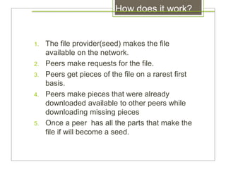 How does it work?
1. The file provider(seed) makes the file
available on the network.
2. Peers make requests for the file.
3. Peers get pieces of the file on a rarest first
basis.
4. Peers make pieces that were already
downloaded available to other peers while
downloading missing pieces
5. Once a peer has all the parts that make the
file if will become a seed.
 