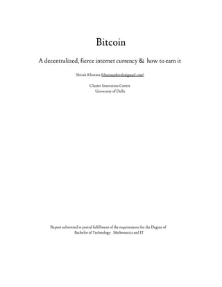 Bitcoin
A decentralized, fierce internet currency & how to earn it
Shivek Khurana {khuranashivek@gmail.com}
Cluster Innovation Centre
University of Delhi

Report submitted in partial fulfillment of the requirements for the Degree of
Bachelor of Technology : Mathematics and IT

 