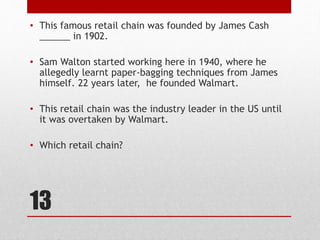 13
• This famous retail chain was founded by James Cash
______ in 1902.
• Sam Walton started working here in 1940, where he
allegedly learnt paper-bagging techniques from James
himself. 22 years later, he founded Walmart.
• This retail chain was the industry leader in the US until
it was overtaken by Walmart.
• Which retail chain?
 