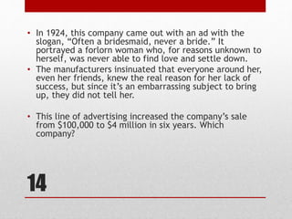 14
• In 1924, this company came out with an ad with the
slogan, “Often a bridesmaid, never a bride.” It
portrayed a forlorn woman who, for reasons unknown to
herself, was never able to find love and settle down.
• The manufacturers insinuated that everyone around her,
even her friends, knew the real reason for her lack of
success, but since it’s an embarrassing subject to bring
up, they did not tell her.
• This line of advertising increased the company’s sale
from $100,000 to $4 million in six years. Which
company?
 