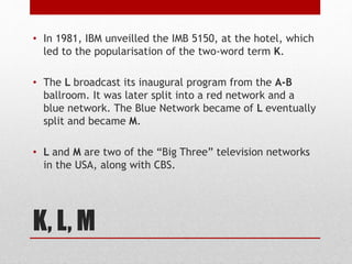 K, L, M
• In 1981, IBM unveilled the IMB 5150, at the hotel, which
led to the popularisation of the two-word term K.
• The L broadcast its inaugural program from the A-B
ballroom. It was later split into a red network and a
blue network. The Blue Network became of L eventually
split and became M.
• L and M are two of the “Big Three” television networks
in the USA, along with CBS.
 