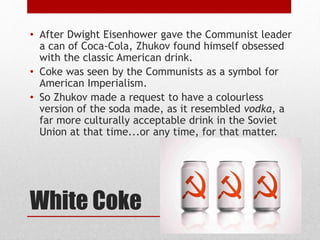 White Coke
• After Dwight Eisenhower gave the Communist leader
a can of Coca-Cola, Zhukov found himself obsessed
with the classic American drink.
• Coke was seen by the Communists as a symbol for
American Imperialism.
• So Zhukov made a request to have a colourless
version of the soda made, as it resembled vodka, a
far more culturally acceptable drink in the Soviet
Union at that time...or any time, for that matter.
 