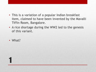 1
• This is a variation of a popular Indian breakfast
item, claimed to have been invented by the Mavalli
Tiffin Room, Bangalore.
• A rice shortage during the WW2 led to the genesis
of this variant.
• What?
 