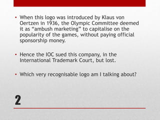 2
• When this logo was introduced by Klaus von
Oertzen in 1936, the Olympic Committee deemed
it as “ambush marketing” to capitalise on the
popularity of the games, without paying official
sponsorship money.
• Hence the IOC sued this company, in the
International Trademark Court, but lost.
• Which very recognisable logo am I talking about?
 