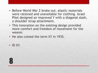 8
• Before World War 2 broke out, elastic materials
were rationed and unavailable for clothing. Israel
Pilot designed an improved Y with a diagonal slash,
a shoulder strap attachment.
• This innovation on the existing design provided
more comfort and freedom of movement for the
wearer.
• He also coined the term XY in 1935.
• ID XY.
 