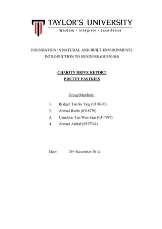 FOUNDATION IN NATURAL AND BUILT ENVIRONMENTS 
INTRODUCTION TO BUSINESS (BUS30104) 
CHARITY DRIVE REPORT 
PRETTY PASTRIES 
Group Members: 
1. Bridget Tan Su Ting (0318370) 
2. Ahmad Razin (0318779) 
3. Claudwie Tan Wan Sien (0317997) 
4. Ahmad Ashraf (0317744) 
Date: 28th November 2014 
 