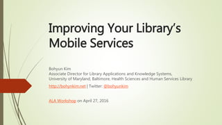 Improving Your Library’s
Mobile Services
Bohyun Kim
Associate Director for Library Applications and Knowledge Systems,
University of Maryland, Baltimore, Health Sciences and Human Services Library
http://bohynkim.net | Twitter: @bohyunkim
ALA Workshop on April 27, 2016
 