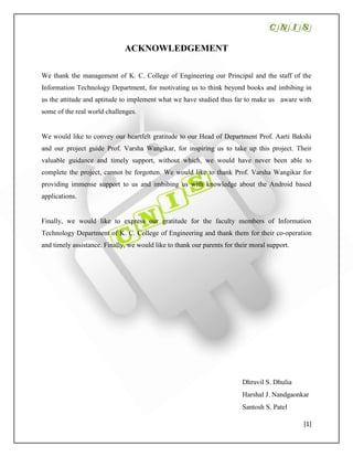 [1]
ACKNOWLEDGEMENT
We thank the management of K. C. College of Engineering our Principal and the staff of the
Information Technology Department, for motivating us to think beyond books and imbibing in
us the attitude and aptitude to implement what we have studied thus far to make us aware with
some of the real world challenges.
We would like to convey our heartfelt gratitude to our Head of Department Prof. Aarti Bakshi
and our project guide Prof. Varsha Wangikar, for inspiring us to take up this project. Their
valuable guidance and timely support, without which, we would have never been able to
complete the project, cannot be forgotten. We would like to thank Prof. Varsha Wangikar for
providing immense support to us and imbibing us with knowledge about the Android based
applications.
Finally, we would like to express our gratitude for the faculty members of Information
Technology Department of K. C. College of Engineering and thank them for their co-operation
and timely assistance. Finally, we would like to thank our parents for their moral support.
Dhruvil S. Dhulia
Harshal J. Nandgaonkar
Santosh S. Patel
 