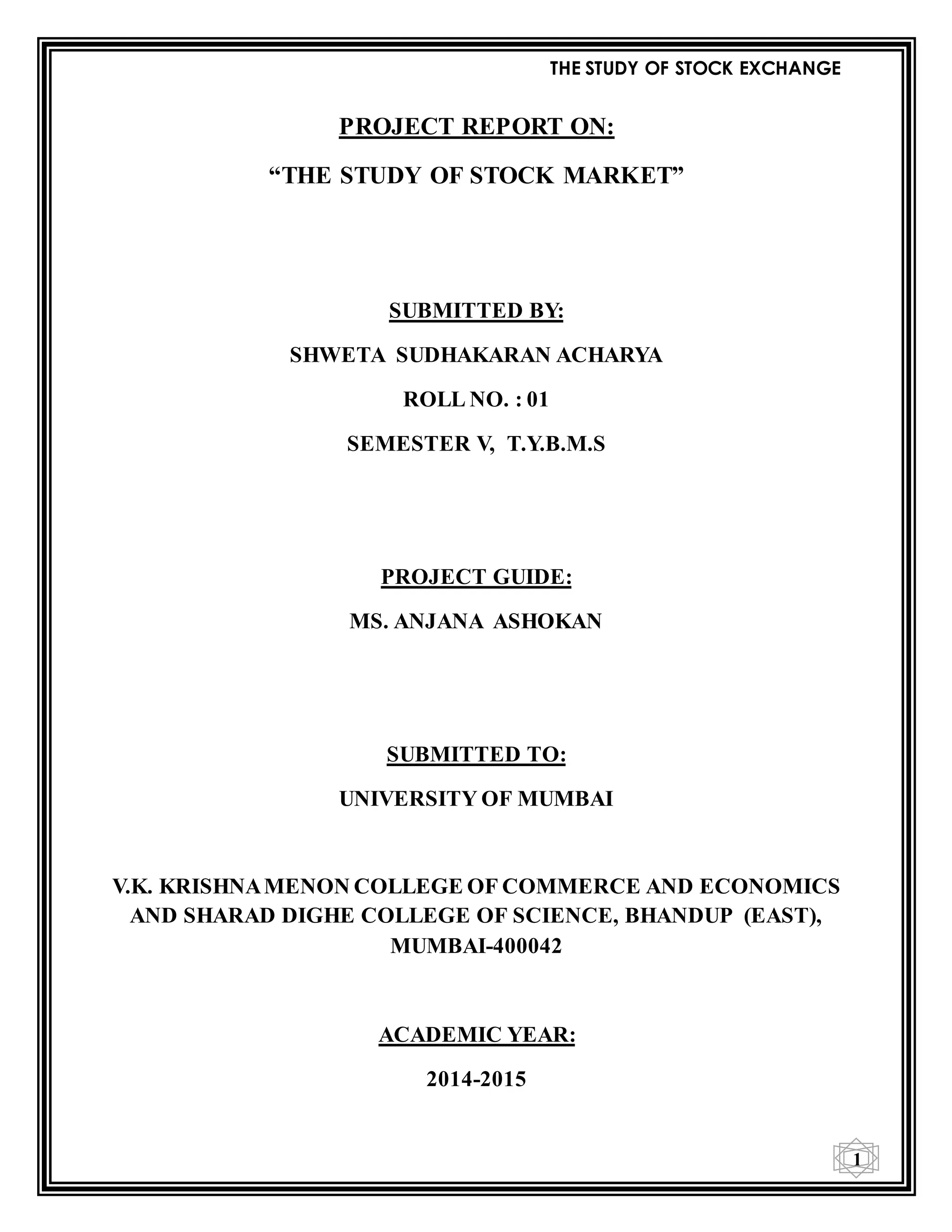 THE STUDY OF STOCK EXCHANGE
1
PROJECT REPORT ON:
“THE STUDY OF STOCK MARKET”
SUBMITTED BY:
SHWETA SUDHAKARAN ACHARYA
ROLL NO. : 01
SEMESTER V, T.Y.B.M.S
PROJECT GUIDE:
MS. ANJANA ASHOKAN
SUBMITTED TO:
UNIVERSITY OF MUMBAI
V.K. KRISHNAMENON COLLEGE OF COMMERCE AND ECONOMICS
AND SHARAD DIGHE COLLEGE OF SCIENCE, BHANDUP (EAST),
MUMBAI-400042
ACADEMIC YEAR:
2014-2015
 