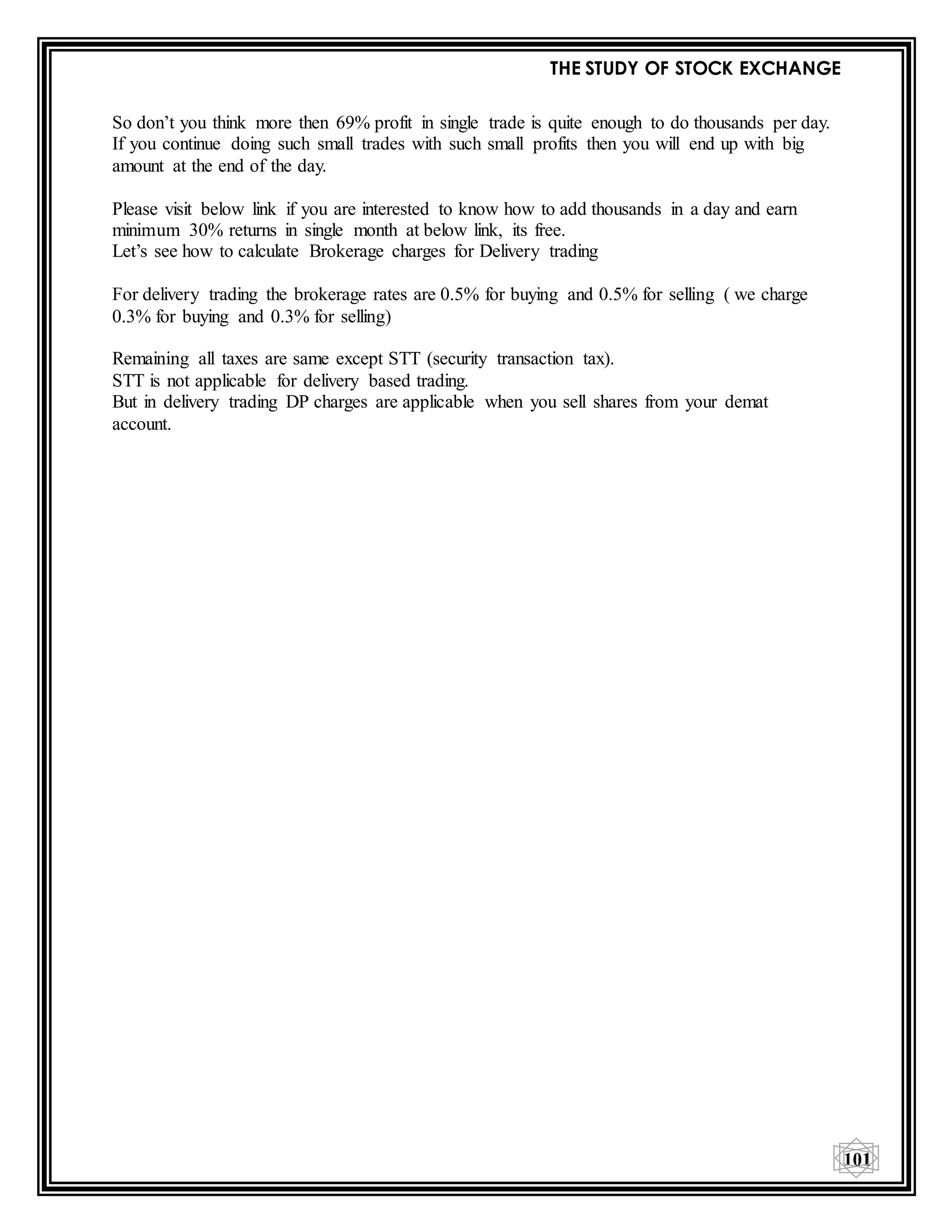 THE STUDY OF STOCK EXCHANGE
101
So don’t you think more then 69% profit in single trade is quite enough to do thousands per day.
If you continue doing such small trades with such small profits then you will end up with big
amount at the end of the day.
Please visit below link if you are interested to know how to add thousands in a day and earn
minimum 30% returns in single month at below link, its free.
Let’s see how to calculate Brokerage charges for Delivery trading
For delivery trading the brokerage rates are 0.5% for buying and 0.5% for selling ( we charge
0.3% for buying and 0.3% for selling)
Remaining all taxes are same except STT (security transaction tax).
STT is not applicable for delivery based trading.
But in delivery trading DP charges are applicable when you sell shares from your demat
account.
 