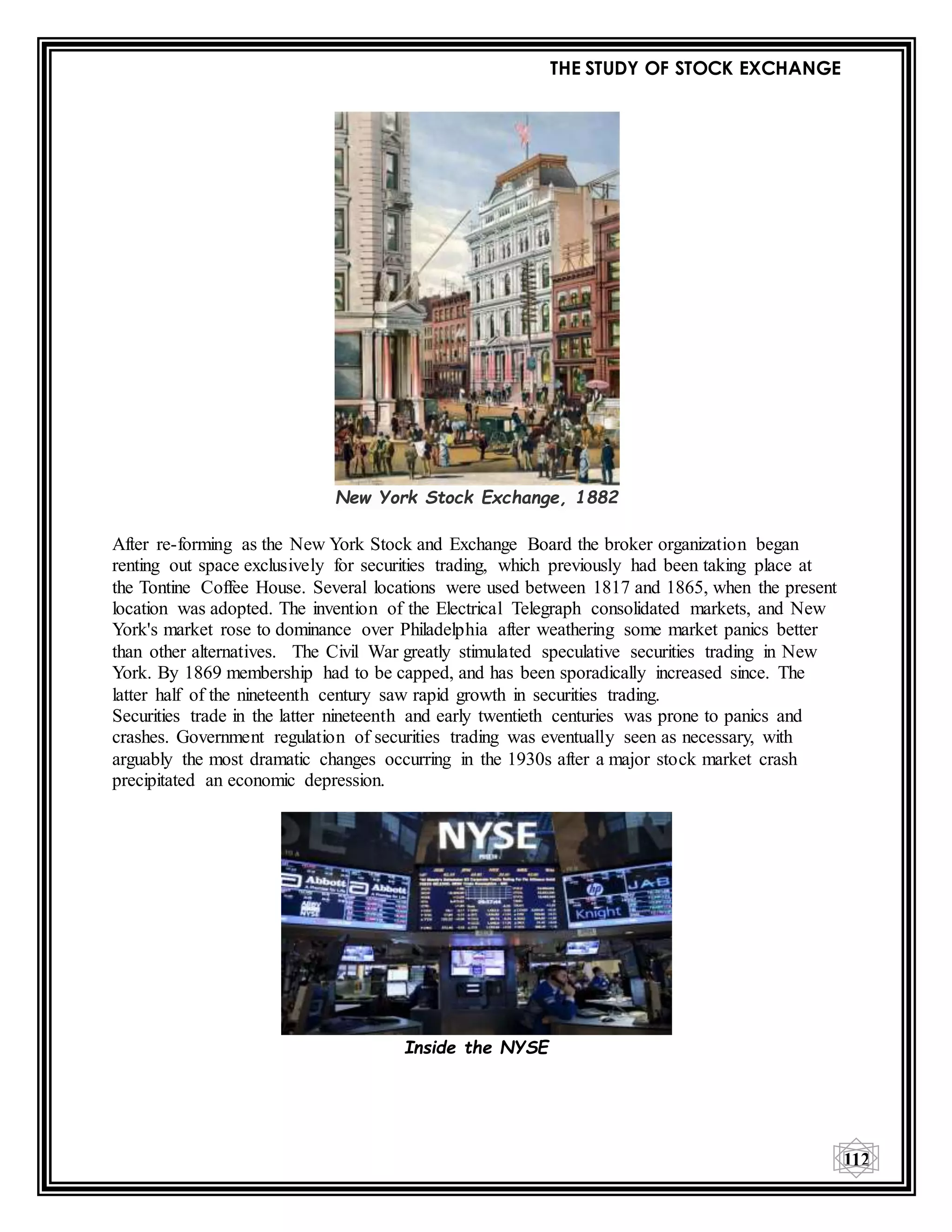 THE STUDY OF STOCK EXCHANGE
112
New York Stock Exchange, 1882
After re-forming as the New York Stock and Exchange Board the broker organization began
renting out space exclusively for securities trading, which previously had been taking place at
the Tontine Coffee House. Several locations were used between 1817 and 1865, when the present
location was adopted. The invention of the Electrical Telegraph consolidated markets, and New
York's market rose to dominance over Philadelphia after weathering some market panics better
than other alternatives. The Civil War greatly stimulated speculative securities trading in New
York. By 1869 membership had to be capped, and has been sporadically increased since. The
latter half of the nineteenth century saw rapid growth in securities trading.
Securities trade in the latter nineteenth and early twentieth centuries was prone to panics and
crashes. Government regulation of securities trading was eventually seen as necessary, with
arguably the most dramatic changes occurring in the 1930s after a major stock market crash
precipitated an economic depression.
Inside the NYSE
 