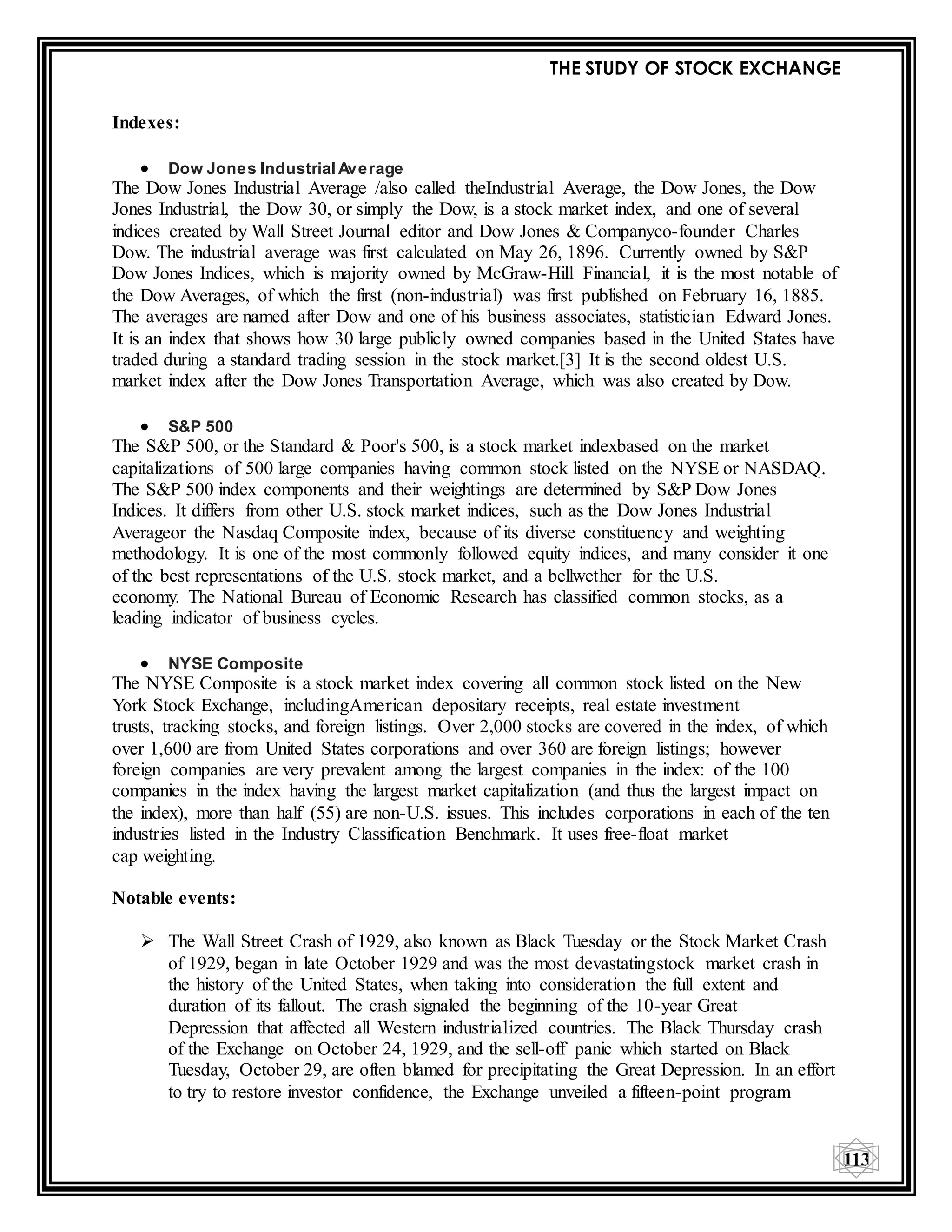 THE STUDY OF STOCK EXCHANGE
113
Indexes:
 Dow Jones Industrial Average
The Dow Jones Industrial Average /also called theIndustrial Average, the Dow Jones, the Dow
Jones Industrial, the Dow 30, or simply the Dow, is a stock market index, and one of several
indices created by Wall Street Journal editor and Dow Jones & Companyco-founder Charles
Dow. The industrial average was first calculated on May 26, 1896. Currently owned by S&P
Dow Jones Indices, which is majority owned by McGraw-Hill Financial, it is the most notable of
the Dow Averages, of which the first (non-industrial) was first published on February 16, 1885.
The averages are named after Dow and one of his business associates, statistician Edward Jones.
It is an index that shows how 30 large publicly owned companies based in the United States have
traded during a standard trading session in the stock market.[3] It is the second oldest U.S.
market index after the Dow Jones Transportation Average, which was also created by Dow.
 S&P 500
The S&P 500, or the Standard & Poor's 500, is a stock market indexbased on the market
capitalizations of 500 large companies having common stock listed on the NYSE or NASDAQ.
The S&P 500 index components and their weightings are determined by S&P Dow Jones
Indices. It differs from other U.S. stock market indices, such as the Dow Jones Industrial
Averageor the Nasdaq Composite index, because of its diverse constituency and weighting
methodology. It is one of the most commonly followed equity indices, and many consider it one
of the best representations of the U.S. stock market, and a bellwether for the U.S.
economy. The National Bureau of Economic Research has classified common stocks, as a
leading indicator of business cycles.
 NYSE Composite
The NYSE Composite is a stock market index covering all common stock listed on the New
York Stock Exchange, includingAmerican depositary receipts, real estate investment
trusts, tracking stocks, and foreign listings. Over 2,000 stocks are covered in the index, of which
over 1,600 are from United States corporations and over 360 are foreign listings; however
foreign companies are very prevalent among the largest companies in the index: of the 100
companies in the index having the largest market capitalization (and thus the largest impact on
the index), more than half (55) are non-U.S. issues. This includes corporations in each of the ten
industries listed in the Industry Classification Benchmark. It uses free-float market
cap weighting.
Notable events:
 The Wall Street Crash of 1929, also known as Black Tuesday or the Stock Market Crash
of 1929, began in late October 1929 and was the most devastatingstock market crash in
the history of the United States, when taking into consideration the full extent and
duration of its fallout. The crash signaled the beginning of the 10-year Great
Depression that affected all Western industrialized countries. The Black Thursday crash
of the Exchange on October 24, 1929, and the sell-off panic which started on Black
Tuesday, October 29, are often blamed for precipitating the Great Depression. In an effort
to try to restore investor confidence, the Exchange unveiled a fifteen-point program
 