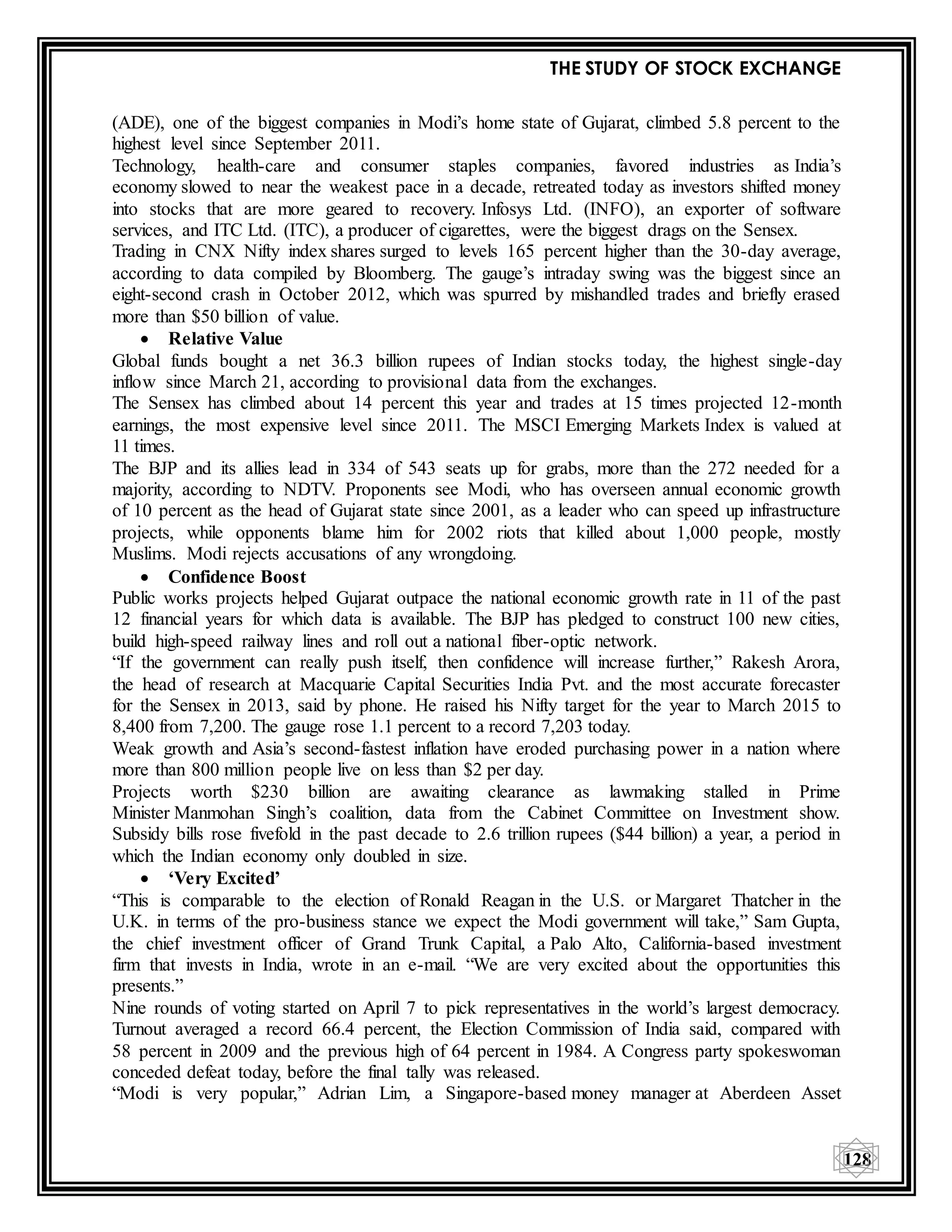 THE STUDY OF STOCK EXCHANGE
128
(ADE), one of the biggest companies in Modi’s home state of Gujarat, climbed 5.8 percent to the
highest level since September 2011.
Technology, health-care and consumer staples companies, favored industries as India’s
economy slowed to near the weakest pace in a decade, retreated today as investors shifted money
into stocks that are more geared to recovery. Infosys Ltd. (INFO), an exporter of software
services, and ITC Ltd. (ITC), a producer of cigarettes, were the biggest drags on the Sensex.
Trading in CNX Nifty index shares surged to levels 165 percent higher than the 30-day average,
according to data compiled by Bloomberg. The gauge’s intraday swing was the biggest since an
eight-second crash in October 2012, which was spurred by mishandled trades and briefly erased
more than $50 billion of value.
 Relative Value
Global funds bought a net 36.3 billion rupees of Indian stocks today, the highest single-day
inflow since March 21, according to provisional data from the exchanges.
The Sensex has climbed about 14 percent this year and trades at 15 times projected 12-month
earnings, the most expensive level since 2011. The MSCI Emerging Markets Index is valued at
11 times.
The BJP and its allies lead in 334 of 543 seats up for grabs, more than the 272 needed for a
majority, according to NDTV. Proponents see Modi, who has overseen annual economic growth
of 10 percent as the head of Gujarat state since 2001, as a leader who can speed up infrastructure
projects, while opponents blame him for 2002 riots that killed about 1,000 people, mostly
Muslims. Modi rejects accusations of any wrongdoing.
 Confidence Boost
Public works projects helped Gujarat outpace the national economic growth rate in 11 of the past
12 financial years for which data is available. The BJP has pledged to construct 100 new cities,
build high-speed railway lines and roll out a national fiber-optic network.
“If the government can really push itself, then confidence will increase further,” Rakesh Arora,
the head of research at Macquarie Capital Securities India Pvt. and the most accurate forecaster
for the Sensex in 2013, said by phone. He raised his Nifty target for the year to March 2015 to
8,400 from 7,200. The gauge rose 1.1 percent to a record 7,203 today.
Weak growth and Asia’s second-fastest inflation have eroded purchasing power in a nation where
more than 800 million people live on less than $2 per day.
Projects worth $230 billion are awaiting clearance as lawmaking stalled in Prime
Minister Manmohan Singh’s coalition, data from the Cabinet Committee on Investment show.
Subsidy bills rose fivefold in the past decade to 2.6 trillion rupees ($44 billion) a year, a period in
which the Indian economy only doubled in size.
 ‘Very Excited’
“This is comparable to the election of Ronald Reagan in the U.S. or Margaret Thatcher in the
U.K. in terms of the pro-business stance we expect the Modi government will take,” Sam Gupta,
the chief investment officer of Grand Trunk Capital, a Palo Alto, California-based investment
firm that invests in India, wrote in an e-mail. “We are very excited about the opportunities this
presents.”
Nine rounds of voting started on April 7 to pick representatives in the world’s largest democracy.
Turnout averaged a record 66.4 percent, the Election Commission of India said, compared with
58 percent in 2009 and the previous high of 64 percent in 1984. A Congress party spokeswoman
conceded defeat today, before the final tally was released.
“Modi is very popular,” Adrian Lim, a Singapore-based money manager at Aberdeen Asset
 