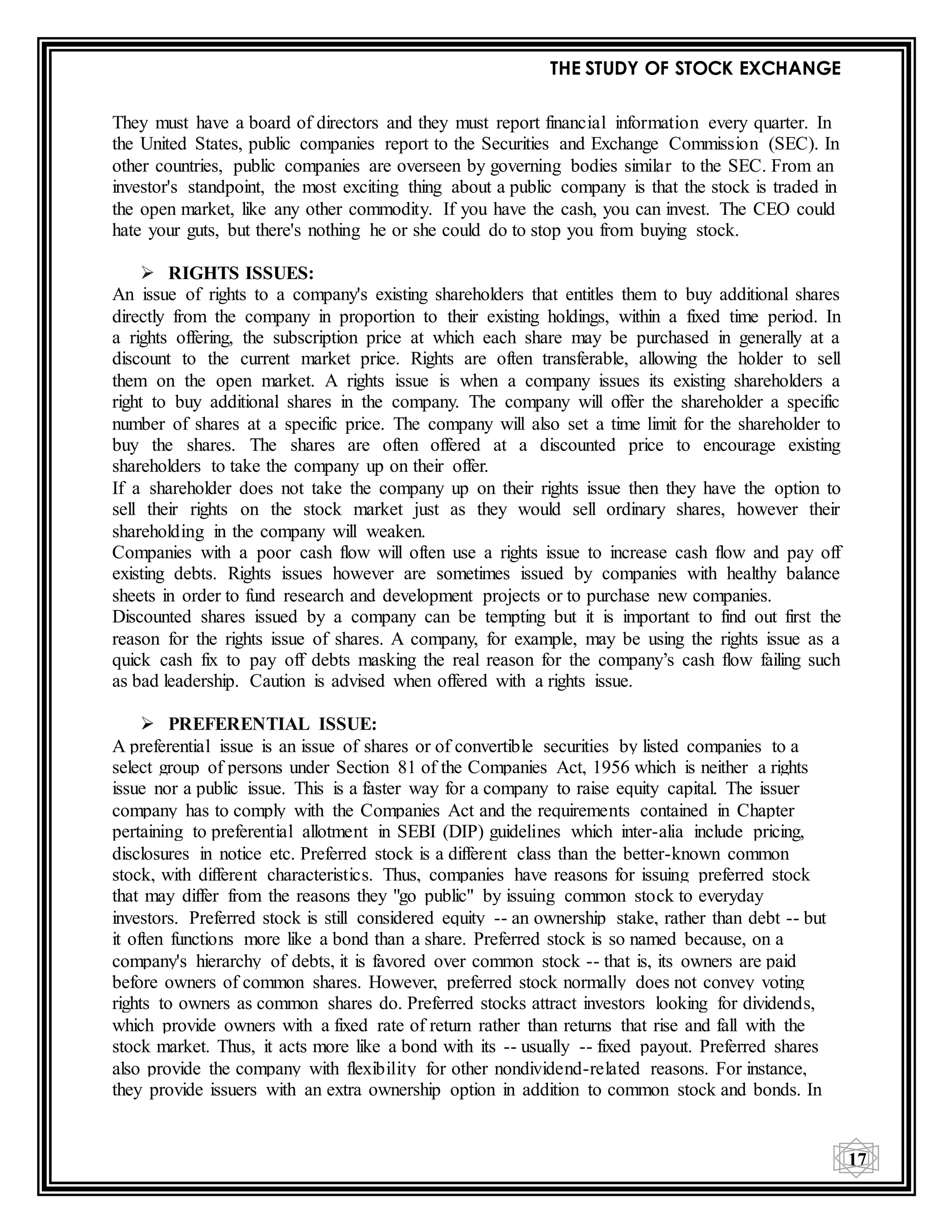 THE STUDY OF STOCK EXCHANGE
17
They must have a board of directors and they must report financial information every quarter. In
the United States, public companies report to the Securities and Exchange Commission (SEC). In
other countries, public companies are overseen by governing bodies similar to the SEC. From an
investor's standpoint, the most exciting thing about a public company is that the stock is traded in
the open market, like any other commodity. If you have the cash, you can invest. The CEO could
hate your guts, but there's nothing he or she could do to stop you from buying stock.
 RIGHTS ISSUES:
An issue of rights to a company's existing shareholders that entitles them to buy additional shares
directly from the company in proportion to their existing holdings, within a fixed time period. In
a rights offering, the subscription price at which each share may be purchased in generally at a
discount to the current market price. Rights are often transferable, allowing the holder to sell
them on the open market. A rights issue is when a company issues its existing shareholders a
right to buy additional shares in the company. The company will offer the shareholder a specific
number of shares at a specific price. The company will also set a time limit for the shareholder to
buy the shares. The shares are often offered at a discounted price to encourage existing
shareholders to take the company up on their offer.
If a shareholder does not take the company up on their rights issue then they have the option to
sell their rights on the stock market just as they would sell ordinary shares, however their
shareholding in the company will weaken.
Companies with a poor cash flow will often use a rights issue to increase cash flow and pay off
existing debts. Rights issues however are sometimes issued by companies with healthy balance
sheets in order to fund research and development projects or to purchase new companies.
Discounted shares issued by a company can be tempting but it is important to find out first the
reason for the rights issue of shares. A company, for example, may be using the rights issue as a
quick cash fix to pay off debts masking the real reason for the company’s cash flow failing such
as bad leadership. Caution is advised when offered with a rights issue.
 PREFERENTIAL ISSUE:
A preferential issue is an issue of shares or of convertible securities by listed companies to a
select group of persons under Section 81 of the Companies Act, 1956 which is neither a rights
issue nor a public issue. This is a faster way for a company to raise equity capital. The issuer
company has to comply with the Companies Act and the requirements contained in Chapter
pertaining to preferential allotment in SEBI (DIP) guidelines which inter-alia include pricing,
disclosures in notice etc. Preferred stock is a different class than the better-known common
stock, with different characteristics. Thus, companies have reasons for issuing preferred stock
that may differ from the reasons they "go public" by issuing common stock to everyday
investors. Preferred stock is still considered equity -- an ownership stake, rather than debt -- but
it often functions more like a bond than a share. Preferred stock is so named because, on a
company's hierarchy of debts, it is favored over common stock -- that is, its owners are paid
before owners of common shares. However, preferred stock normally does not convey voting
rights to owners as common shares do. Preferred stocks attract investors looking for dividends,
which provide owners with a fixed rate of return rather than returns that rise and fall with the
stock market. Thus, it acts more like a bond with its -- usually -- fixed payout. Preferred shares
also provide the company with flexibility for other nondividend-related reasons. For instance,
they provide issuers with an extra ownership option in addition to common stock and bonds. In
 