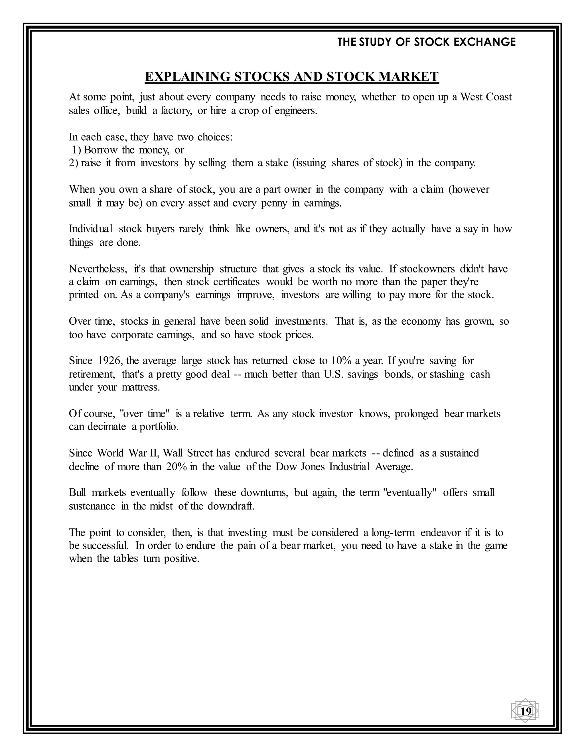 THE STUDY OF STOCK EXCHANGE
19
EXPLAINING STOCKS AND STOCK MARKET
At some point, just about every company needs to raise money, whether to open up a West Coast
sales office, build a factory, or hire a crop of engineers.
In each case, they have two choices:
1) Borrow the money, or
2) raise it from investors by selling them a stake (issuing shares of stock) in the company.
When you own a share of stock, you are a part owner in the company with a claim (however
small it may be) on every asset and every penny in earnings.
Individual stock buyers rarely think like owners, and it's not as if they actually have a say in how
things are done.
Nevertheless, it's that ownership structure that gives a stock its value. If stockowners didn't have
a claim on earnings, then stock certificates would be worth no more than the paper they're
printed on. As a company's earnings improve, investors are willing to pay more for the stock.
Over time, stocks in general have been solid investments. That is, as the economy has grown, so
too have corporate earnings, and so have stock prices.
Since 1926, the average large stock has returned close to 10% a year. If you're saving for
retirement, that's a pretty good deal -- much better than U.S. savings bonds, or stashing cash
under your mattress.
Of course, "over time" is a relative term. As any stock investor knows, prolonged bear markets
can decimate a portfolio.
Since World War II, Wall Street has endured several bear markets -- defined as a sustained
decline of more than 20% in the value of the Dow Jones Industrial Average.
Bull markets eventually follow these downturns, but again, the term "eventually" offers small
sustenance in the midst of the downdraft.
The point to consider, then, is that investing must be considered a long-term endeavor if it is to
be successful. In order to endure the pain of a bear market, you need to have a stake in the game
when the tables turn positive.
 