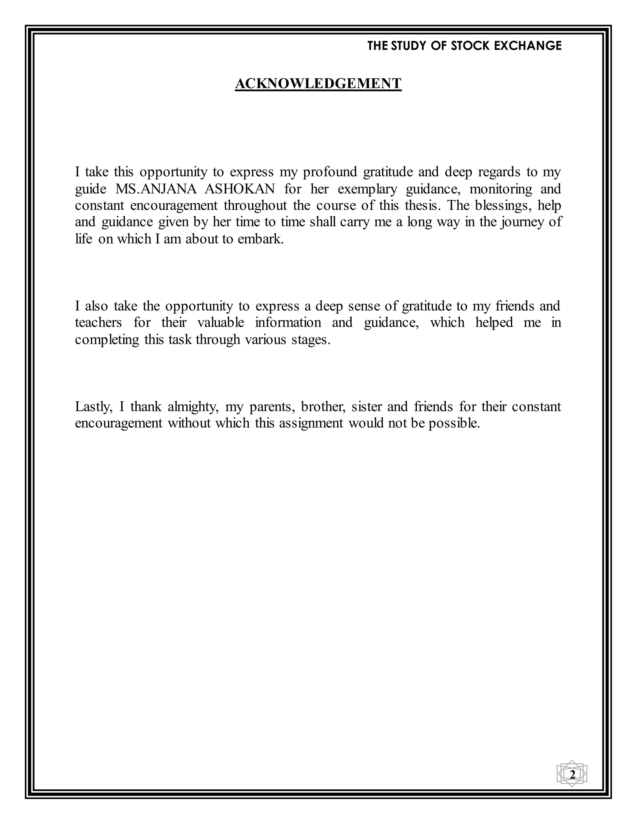 THE STUDY OF STOCK EXCHANGE
2
ACKNOWLEDGEMENT
I take this opportunity to express my profound gratitude and deep regards to my
guide MS.ANJANA ASHOKAN for her exemplary guidance, monitoring and
constant encouragement throughout the course of this thesis. The blessings, help
and guidance given by her time to time shall carry me a long way in the journey of
life on which I am about to embark.
I also take the opportunity to express a deep sense of gratitude to my friends and
teachers for their valuable information and guidance, which helped me in
completing this task through various stages.
Lastly, I thank almighty, my parents, brother, sister and friends for their constant
encouragement without which this assignment would not be possible.
 