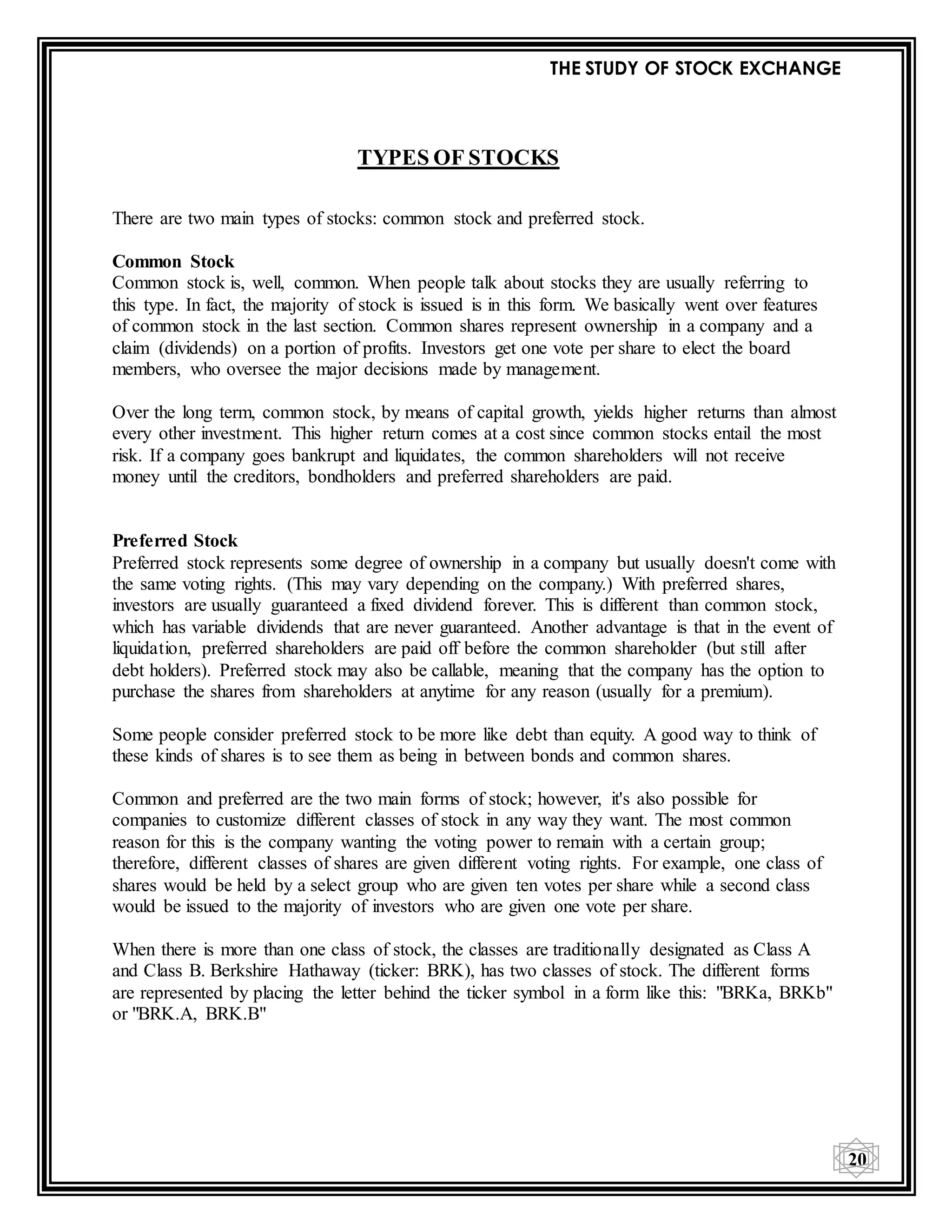 THE STUDY OF STOCK EXCHANGE
20
TYPES OF STOCKS
There are two main types of stocks: common stock and preferred stock.
Common Stock
Common stock is, well, common. When people talk about stocks they are usually referring to
this type. In fact, the majority of stock is issued is in this form. We basically went over features
of common stock in the last section. Common shares represent ownership in a company and a
claim (dividends) on a portion of profits. Investors get one vote per share to elect the board
members, who oversee the major decisions made by management.
Over the long term, common stock, by means of capital growth, yields higher returns than almost
every other investment. This higher return comes at a cost since common stocks entail the most
risk. If a company goes bankrupt and liquidates, the common shareholders will not receive
money until the creditors, bondholders and preferred shareholders are paid.
Preferred Stock
Preferred stock represents some degree of ownership in a company but usually doesn't come with
the same voting rights. (This may vary depending on the company.) With preferred shares,
investors are usually guaranteed a fixed dividend forever. This is different than common stock,
which has variable dividends that are never guaranteed. Another advantage is that in the event of
liquidation, preferred shareholders are paid off before the common shareholder (but still after
debt holders). Preferred stock may also be callable, meaning that the company has the option to
purchase the shares from shareholders at anytime for any reason (usually for a premium).
Some people consider preferred stock to be more like debt than equity. A good way to think of
these kinds of shares is to see them as being in between bonds and common shares.
Common and preferred are the two main forms of stock; however, it's also possible for
companies to customize different classes of stock in any way they want. The most common
reason for this is the company wanting the voting power to remain with a certain group;
therefore, different classes of shares are given different voting rights. For example, one class of
shares would be held by a select group who are given ten votes per share while a second class
would be issued to the majority of investors who are given one vote per share.
When there is more than one class of stock, the classes are traditionally designated as Class A
and Class B. Berkshire Hathaway (ticker: BRK), has two classes of stock. The different forms
are represented by placing the letter behind the ticker symbol in a form like this: "BRKa, BRKb"
or "BRK.A, BRK.B"
 