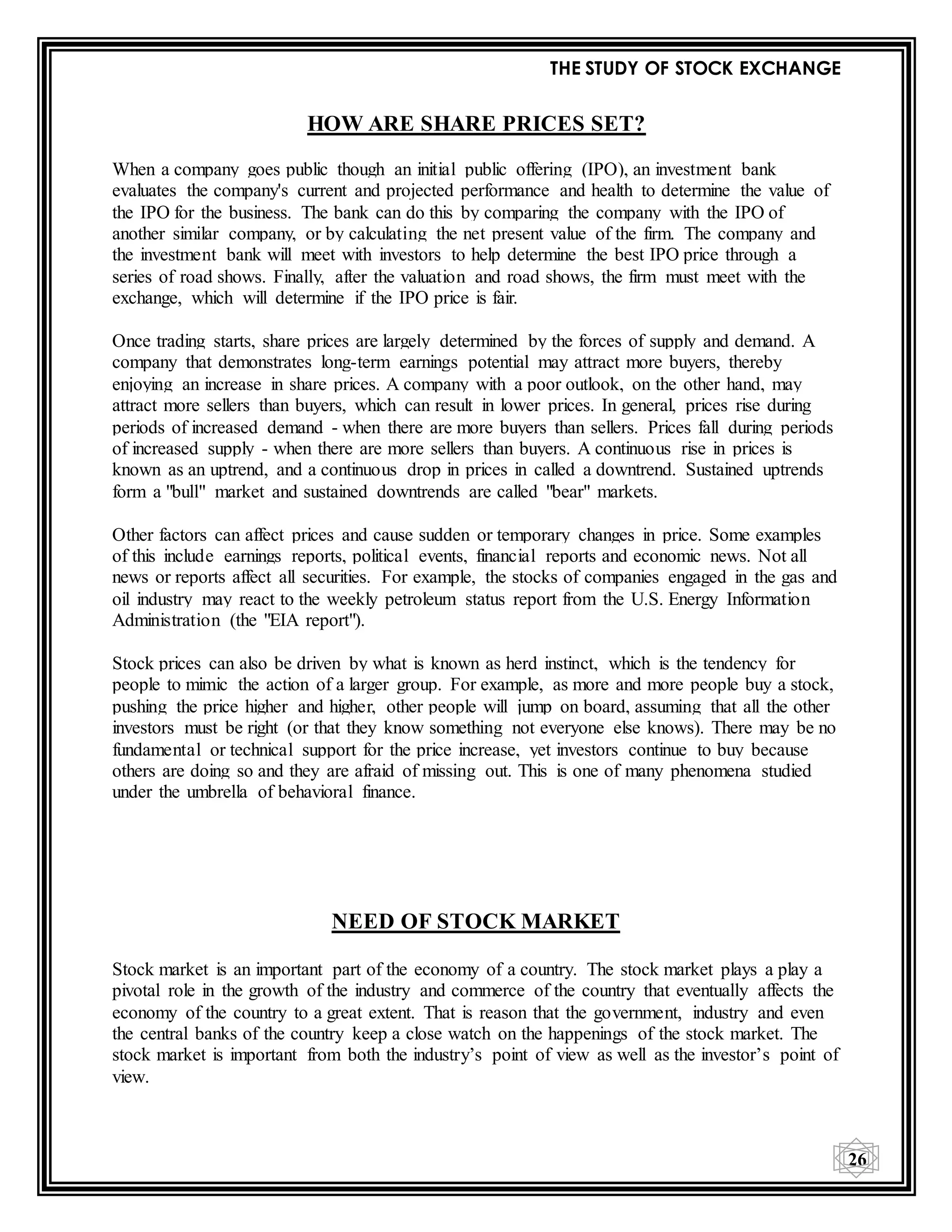 THE STUDY OF STOCK EXCHANGE
26
HOW ARE SHARE PRICES SET?
When a company goes public though an initial public offering (IPO), an investment bank
evaluates the company's current and projected performance and health to determine the value of
the IPO for the business. The bank can do this by comparing the company with the IPO of
another similar company, or by calculating the net present value of the firm. The company and
the investment bank will meet with investors to help determine the best IPO price through a
series of road shows. Finally, after the valuation and road shows, the firm must meet with the
exchange, which will determine if the IPO price is fair.
Once trading starts, share prices are largely determined by the forces of supply and demand. A
company that demonstrates long-term earnings potential may attract more buyers, thereby
enjoying an increase in share prices. A company with a poor outlook, on the other hand, may
attract more sellers than buyers, which can result in lower prices. In general, prices rise during
periods of increased demand - when there are more buyers than sellers. Prices fall during periods
of increased supply - when there are more sellers than buyers. A continuous rise in prices is
known as an uptrend, and a continuous drop in prices in called a downtrend. Sustained uptrends
form a "bull" market and sustained downtrends are called "bear" markets.
Other factors can affect prices and cause sudden or temporary changes in price. Some examples
of this include earnings reports, political events, financial reports and economic news. Not all
news or reports affect all securities. For example, the stocks of companies engaged in the gas and
oil industry may react to the weekly petroleum status report from the U.S. Energy Information
Administration (the "EIA report").
Stock prices can also be driven by what is known as herd instinct, which is the tendency for
people to mimic the action of a larger group. For example, as more and more people buy a stock,
pushing the price higher and higher, other people will jump on board, assuming that all the other
investors must be right (or that they know something not everyone else knows). There may be no
fundamental or technical support for the price increase, yet investors continue to buy because
others are doing so and they are afraid of missing out. This is one of many phenomena studied
under the umbrella of behavioral finance.
NEED OF STOCK MARKET
Stock market is an important part of the economy of a country. The stock market plays a play a
pivotal role in the growth of the industry and commerce of the country that eventually affects the
economy of the country to a great extent. That is reason that the government, industry and even
the central banks of the country keep a close watch on the happenings of the stock market. The
stock market is important from both the industry’s point of view as well as the investor’s point of
view.
 