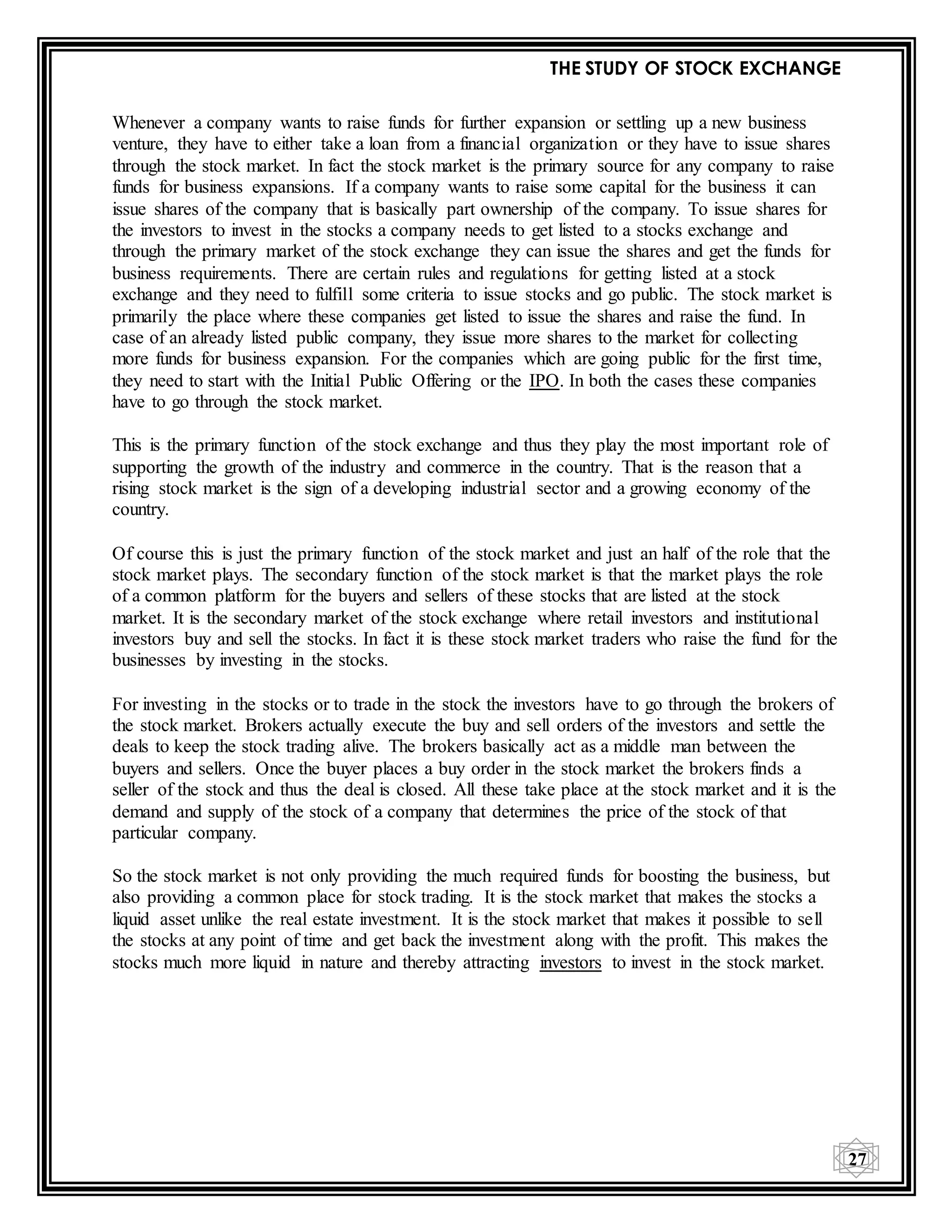 THE STUDY OF STOCK EXCHANGE
27
Whenever a company wants to raise funds for further expansion or settling up a new business
venture, they have to either take a loan from a financial organization or they have to issue shares
through the stock market. In fact the stock market is the primary source for any company to raise
funds for business expansions. If a company wants to raise some capital for the business it can
issue shares of the company that is basically part ownership of the company. To issue shares for
the investors to invest in the stocks a company needs to get listed to a stocks exchange and
through the primary market of the stock exchange they can issue the shares and get the funds for
business requirements. There are certain rules and regulations for getting listed at a stock
exchange and they need to fulfill some criteria to issue stocks and go public. The stock market is
primarily the place where these companies get listed to issue the shares and raise the fund. In
case of an already listed public company, they issue more shares to the market for collecting
more funds for business expansion. For the companies which are going public for the first time,
they need to start with the Initial Public Offering or the IPO. In both the cases these companies
have to go through the stock market.
This is the primary function of the stock exchange and thus they play the most important role of
supporting the growth of the industry and commerce in the country. That is the reason that a
rising stock market is the sign of a developing industrial sector and a growing economy of the
country.
Of course this is just the primary function of the stock market and just an half of the role that the
stock market plays. The secondary function of the stock market is that the market plays the role
of a common platform for the buyers and sellers of these stocks that are listed at the stock
market. It is the secondary market of the stock exchange where retail investors and institutional
investors buy and sell the stocks. In fact it is these stock market traders who raise the fund for the
businesses by investing in the stocks.
For investing in the stocks or to trade in the stock the investors have to go through the brokers of
the stock market. Brokers actually execute the buy and sell orders of the investors and settle the
deals to keep the stock trading alive. The brokers basically act as a middle man between the
buyers and sellers. Once the buyer places a buy order in the stock market the brokers finds a
seller of the stock and thus the deal is closed. All these take place at the stock market and it is the
demand and supply of the stock of a company that determines the price of the stock of that
particular company.
So the stock market is not only providing the much required funds for boosting the business, but
also providing a common place for stock trading. It is the stock market that makes the stocks a
liquid asset unlike the real estate investment. It is the stock market that makes it possible to sell
the stocks at any point of time and get back the investment along with the profit. This makes the
stocks much more liquid in nature and thereby attracting investors to invest in the stock market.
 