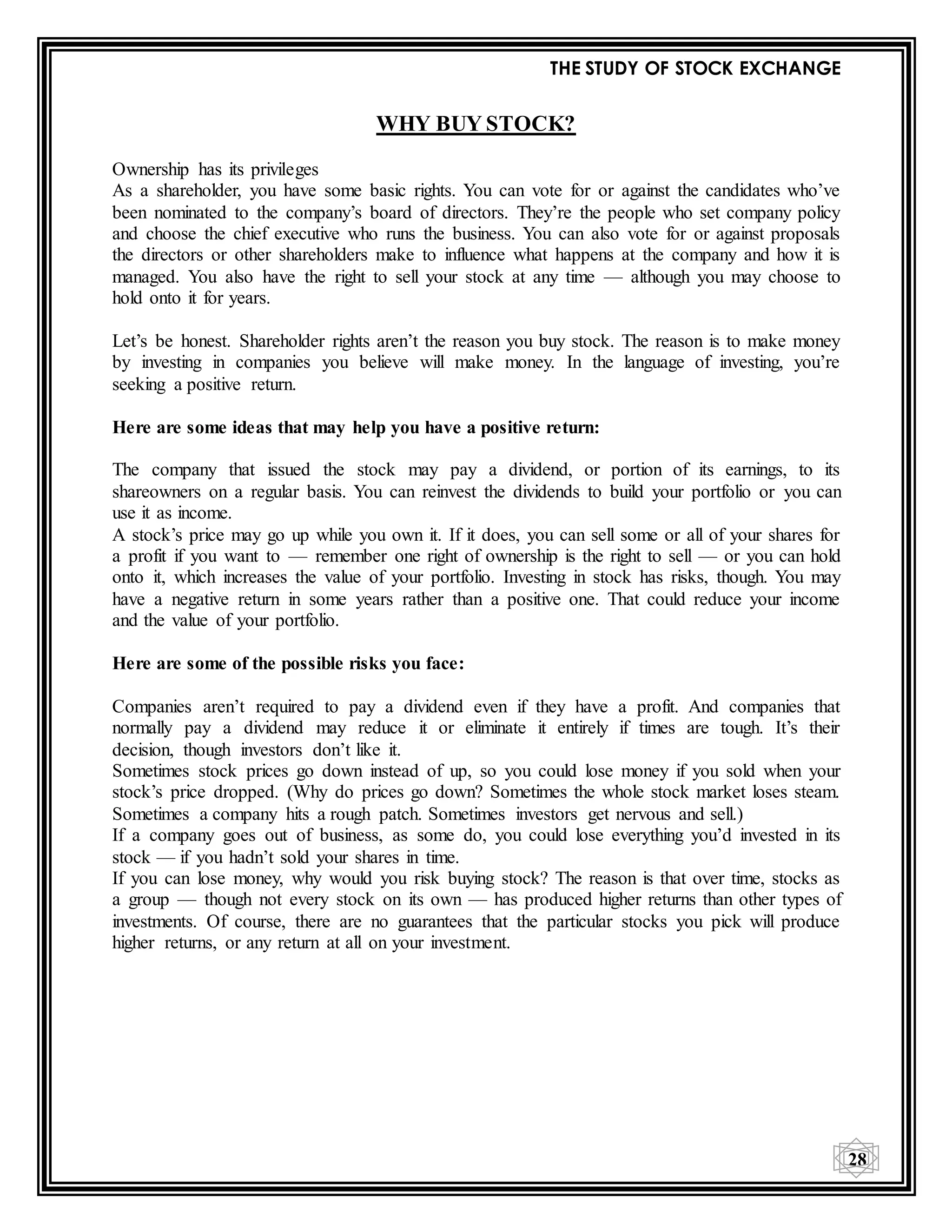 THE STUDY OF STOCK EXCHANGE
28
WHY BUY STOCK?
Ownership has its privileges
As a shareholder, you have some basic rights. You can vote for or against the candidates who’ve
been nominated to the company’s board of directors. They’re the people who set company policy
and choose the chief executive who runs the business. You can also vote for or against proposals
the directors or other shareholders make to influence what happens at the company and how it is
managed. You also have the right to sell your stock at any time — although you may choose to
hold onto it for years.
Let’s be honest. Shareholder rights aren’t the reason you buy stock. The reason is to make money
by investing in companies you believe will make money. In the language of investing, you’re
seeking a positive return.
Here are some ideas that may help you have a positive return:
The company that issued the stock may pay a dividend, or portion of its earnings, to its
shareowners on a regular basis. You can reinvest the dividends to build your portfolio or you can
use it as income.
A stock’s price may go up while you own it. If it does, you can sell some or all of your shares for
a profit if you want to — remember one right of ownership is the right to sell — or you can hold
onto it, which increases the value of your portfolio. Investing in stock has risks, though. You may
have a negative return in some years rather than a positive one. That could reduce your income
and the value of your portfolio.
Here are some of the possible risks you face:
Companies aren’t required to pay a dividend even if they have a profit. And companies that
normally pay a dividend may reduce it or eliminate it entirely if times are tough. It’s their
decision, though investors don’t like it.
Sometimes stock prices go down instead of up, so you could lose money if you sold when your
stock’s price dropped. (Why do prices go down? Sometimes the whole stock market loses steam.
Sometimes a company hits a rough patch. Sometimes investors get nervous and sell.)
If a company goes out of business, as some do, you could lose everything you’d invested in its
stock — if you hadn’t sold your shares in time.
If you can lose money, why would you risk buying stock? The reason is that over time, stocks as
a group — though not every stock on its own — has produced higher returns than other types of
investments. Of course, there are no guarantees that the particular stocks you pick will produce
higher returns, or any return at all on your investment.
 