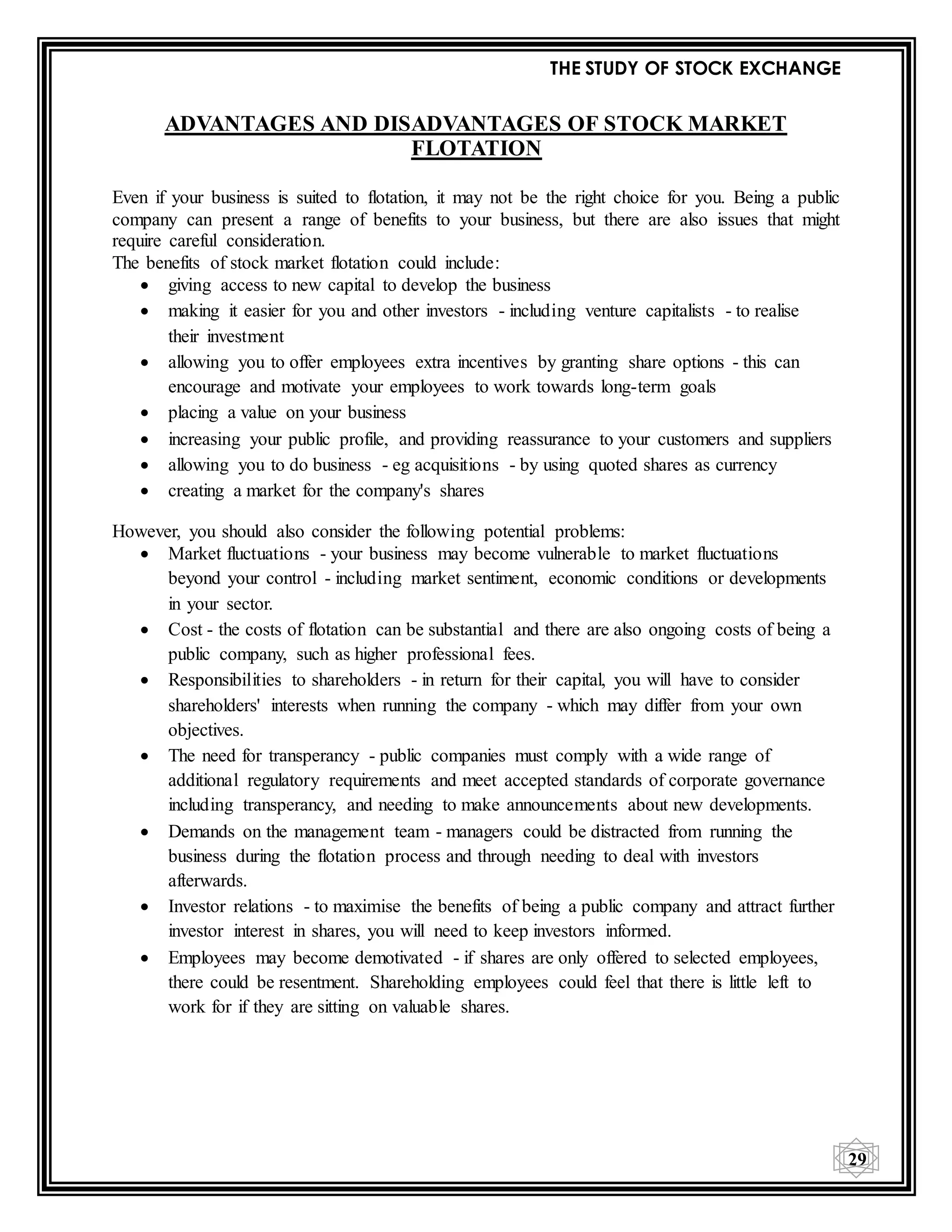 THE STUDY OF STOCK EXCHANGE
29
ADVANTAGES AND DISADVANTAGES OF STOCK MARKET
FLOTATION
Even if your business is suited to flotation, it may not be the right choice for you. Being a public
company can present a range of benefits to your business, but there are also issues that might
require careful consideration.
The benefits of stock market flotation could include:
 giving access to new capital to develop the business
 making it easier for you and other investors - including venture capitalists - to realise
their investment
 allowing you to offer employees extra incentives by granting share options - this can
encourage and motivate your employees to work towards long-term goals
 placing a value on your business
 increasing your public profile, and providing reassurance to your customers and suppliers
 allowing you to do business - eg acquisitions - by using quoted shares as currency
 creating a market for the company's shares
However, you should also consider the following potential problems:
 Market fluctuations - your business may become vulnerable to market fluctuations
beyond your control - including market sentiment, economic conditions or developments
in your sector.
 Cost - the costs of flotation can be substantial and there are also ongoing costs of being a
public company, such as higher professional fees.
 Responsibilities to shareholders - in return for their capital, you will have to consider
shareholders' interests when running the company - which may differ from your own
objectives.
 The need for transperancy - public companies must comply with a wide range of
additional regulatory requirements and meet accepted standards of corporate governance
including transperancy, and needing to make announcements about new developments.
 Demands on the management team - managers could be distracted from running the
business during the flotation process and through needing to deal with investors
afterwards.
 Investor relations - to maximise the benefits of being a public company and attract further
investor interest in shares, you will need to keep investors informed.
 Employees may become demotivated - if shares are only offered to selected employees,
there could be resentment. Shareholding employees could feel that there is little left to
work for if they are sitting on valuable shares.
 
