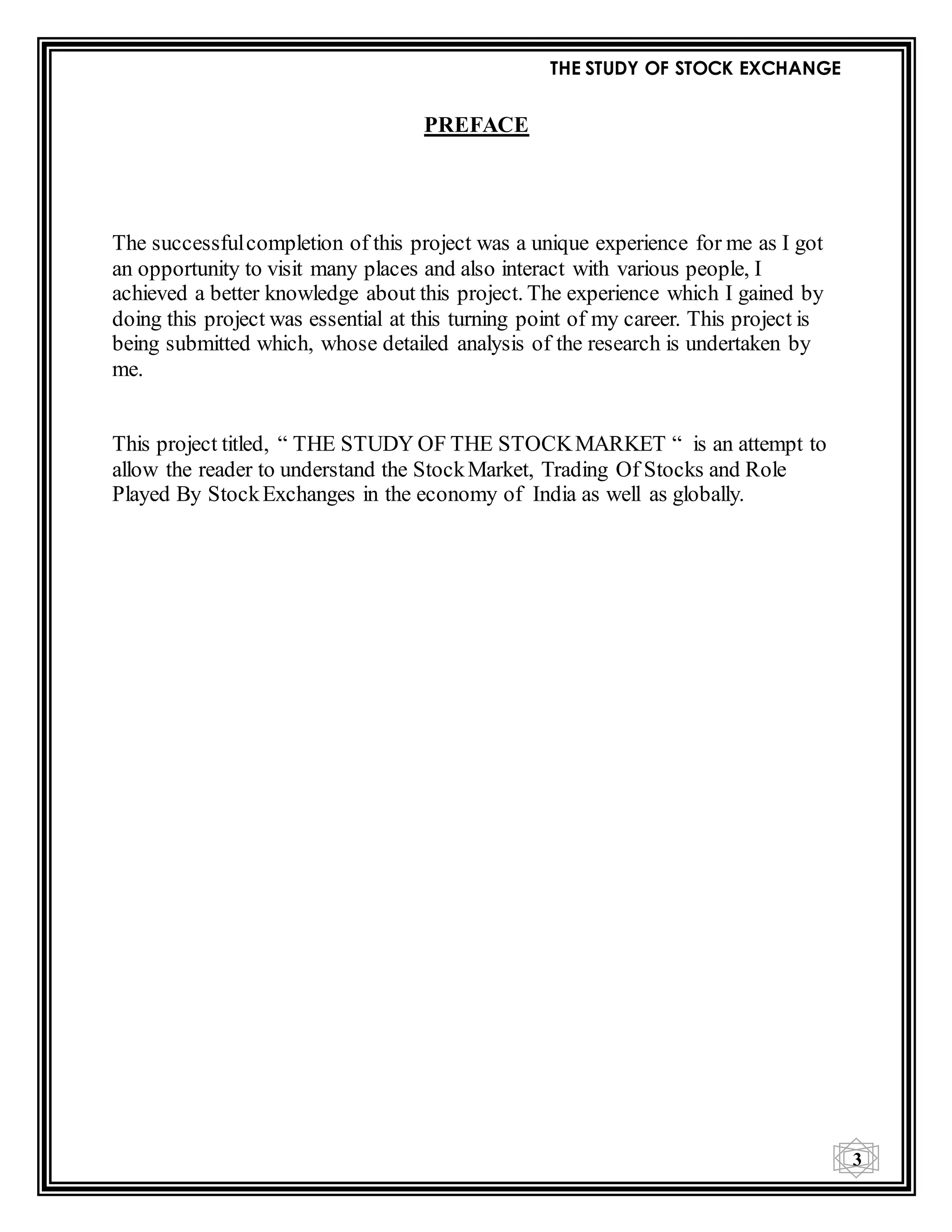 THE STUDY OF STOCK EXCHANGE
3
PREFACE
The successfulcompletion of this project was a unique experience for me as I got
an opportunity to visit many places and also interact with various people, I
achieved a better knowledge about this project. The experience which I gained by
doing this project was essential at this turning point of my career. This project is
being submitted which, whose detailed analysis of the research is undertaken by
me.
This project titled, “ THE STUDY OF THE STOCKMARKET “ is an attempt to
allow the reader to understand the StockMarket, Trading Of Stocks and Role
Played By StockExchanges in the economy of India as well as globally.
 