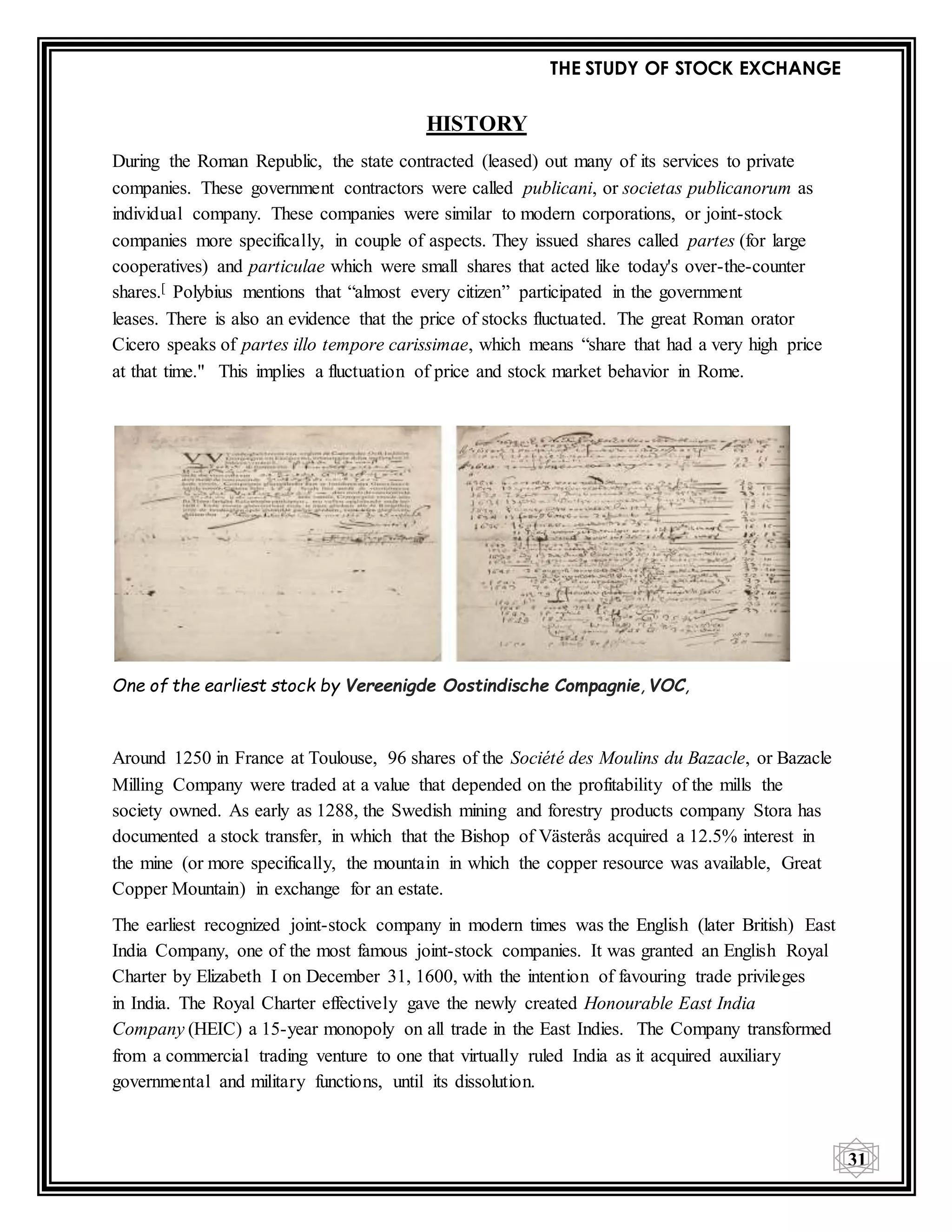 THE STUDY OF STOCK EXCHANGE
31
HISTORY
During the Roman Republic, the state contracted (leased) out many of its services to private
companies. These government contractors were called publicani, or societas publicanorum as
individual company. These companies were similar to modern corporations, or joint-stock
companies more specifically, in couple of aspects. They issued shares called partes (for large
cooperatives) and particulae which were small shares that acted like today's over-the-counter
shares.[ Polybius mentions that “almost every citizen” participated in the government
leases. There is also an evidence that the price of stocks fluctuated. The great Roman orator
Cicero speaks of partes illo tempore carissimae, which means “share that had a very high price
at that time." This implies a fluctuation of price and stock market behavior in Rome.
One of the earliest stock by Vereenigde Oostindische Compagnie, VOC,
Around 1250 in France at Toulouse, 96 shares of the Société des Moulins du Bazacle, or Bazacle
Milling Company were traded at a value that depended on the profitability of the mills the
society owned. As early as 1288, the Swedish mining and forestry products company Stora has
documented a stock transfer, in which that the Bishop of Västerås acquired a 12.5% interest in
the mine (or more specifically, the mountain in which the copper resource was available, Great
Copper Mountain) in exchange for an estate.
The earliest recognized joint-stock company in modern times was the English (later British) East
India Company, one of the most famous joint-stock companies. It was granted an English Royal
Charter by Elizabeth I on December 31, 1600, with the intention of favouring trade privileges
in India. The Royal Charter effectively gave the newly created Honourable East India
Company (HEIC) a 15-year monopoly on all trade in the East Indies. The Company transformed
from a commercial trading venture to one that virtually ruled India as it acquired auxiliary
governmental and military functions, until its dissolution.
 