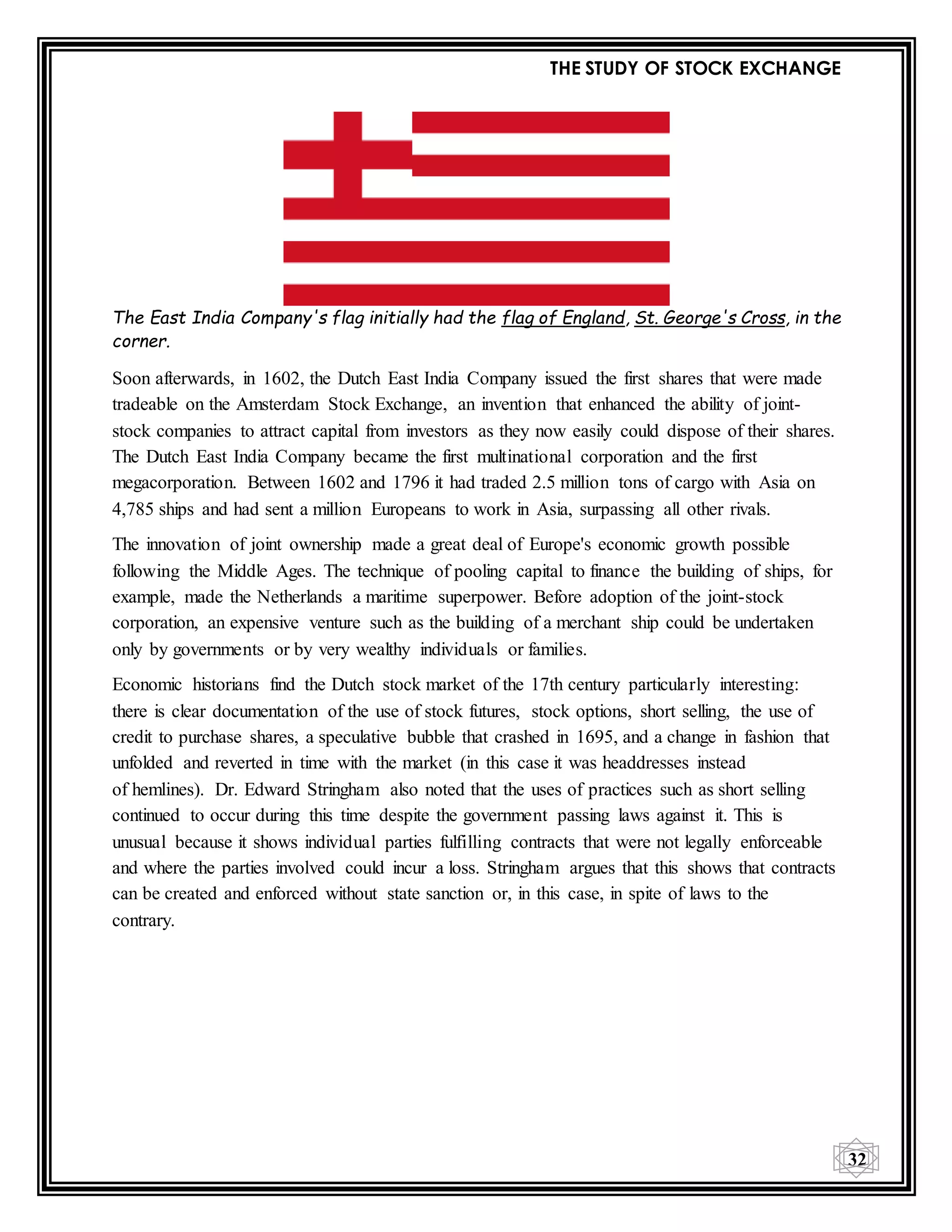 THE STUDY OF STOCK EXCHANGE
32
The East India Company's flag initially had the flag of England, St. George's Cross, in the
corner.
Soon afterwards, in 1602, the Dutch East India Company issued the first shares that were made
tradeable on the Amsterdam Stock Exchange, an invention that enhanced the ability of joint-
stock companies to attract capital from investors as they now easily could dispose of their shares.
The Dutch East India Company became the first multinational corporation and the first
megacorporation. Between 1602 and 1796 it had traded 2.5 million tons of cargo with Asia on
4,785 ships and had sent a million Europeans to work in Asia, surpassing all other rivals.
The innovation of joint ownership made a great deal of Europe's economic growth possible
following the Middle Ages. The technique of pooling capital to finance the building of ships, for
example, made the Netherlands a maritime superpower. Before adoption of the joint-stock
corporation, an expensive venture such as the building of a merchant ship could be undertaken
only by governments or by very wealthy individuals or families.
Economic historians find the Dutch stock market of the 17th century particularly interesting:
there is clear documentation of the use of stock futures, stock options, short selling, the use of
credit to purchase shares, a speculative bubble that crashed in 1695, and a change in fashion that
unfolded and reverted in time with the market (in this case it was headdresses instead
of hemlines). Dr. Edward Stringham also noted that the uses of practices such as short selling
continued to occur during this time despite the government passing laws against it. This is
unusual because it shows individual parties fulfilling contracts that were not legally enforceable
and where the parties involved could incur a loss. Stringham argues that this shows that contracts
can be created and enforced without state sanction or, in this case, in spite of laws to the
contrary.
 