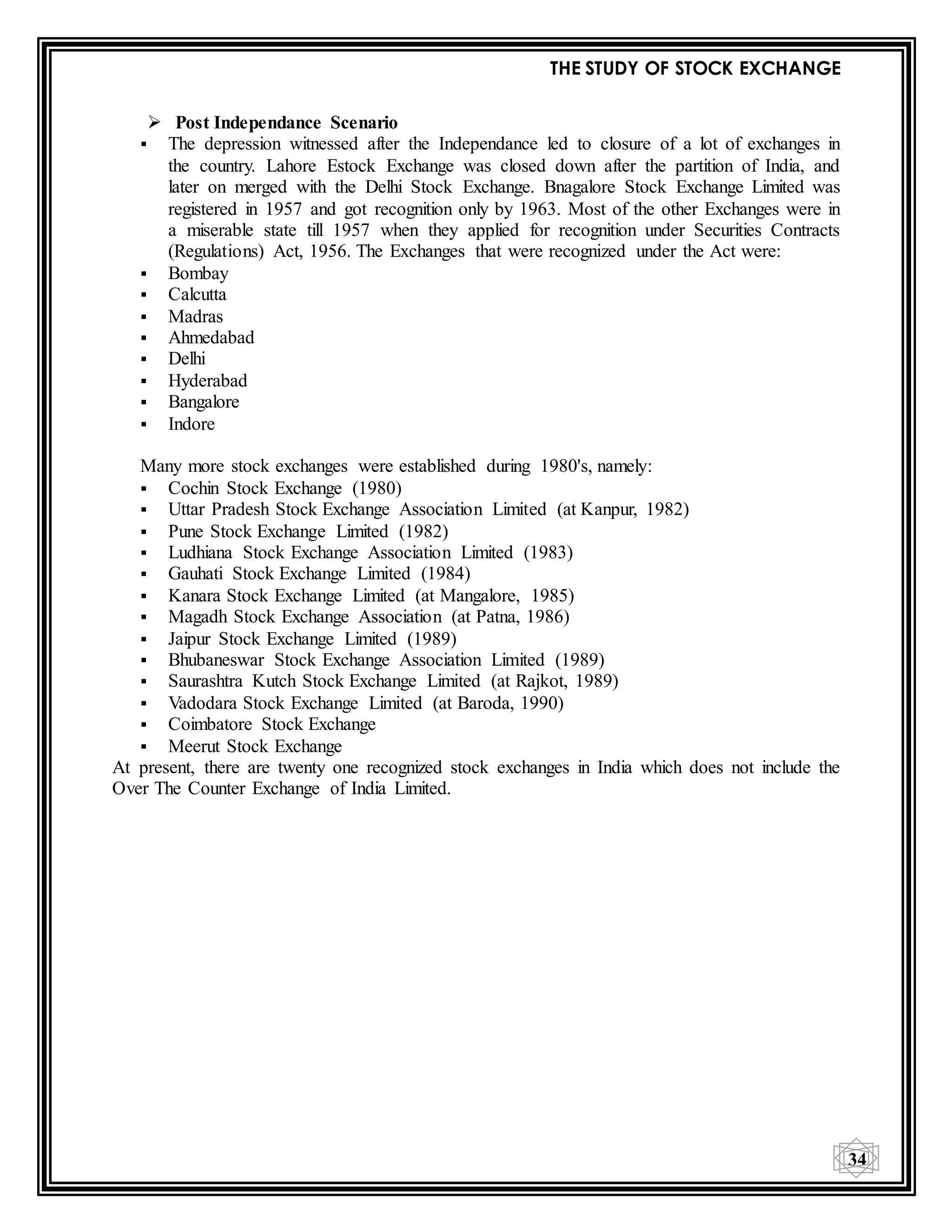 THE STUDY OF STOCK EXCHANGE
34
 Post Independance Scenario
 The depression witnessed after the Independance led to closure of a lot of exchanges in
the country. Lahore Estock Exchange was closed down after the partition of India, and
later on merged with the Delhi Stock Exchange. Bnagalore Stock Exchange Limited was
registered in 1957 and got recognition only by 1963. Most of the other Exchanges were in
a miserable state till 1957 when they applied for recognition under Securities Contracts
(Regulations) Act, 1956. The Exchanges that were recognized under the Act were:
 Bombay
 Calcutta
 Madras
 Ahmedabad
 Delhi
 Hyderabad
 Bangalore
 Indore
Many more stock exchanges were established during 1980's, namely:
 Cochin Stock Exchange (1980)
 Uttar Pradesh Stock Exchange Association Limited (at Kanpur, 1982)
 Pune Stock Exchange Limited (1982)
 Ludhiana Stock Exchange Association Limited (1983)
 Gauhati Stock Exchange Limited (1984)
 Kanara Stock Exchange Limited (at Mangalore, 1985)
 Magadh Stock Exchange Association (at Patna, 1986)
 Jaipur Stock Exchange Limited (1989)
 Bhubaneswar Stock Exchange Association Limited (1989)
 Saurashtra Kutch Stock Exchange Limited (at Rajkot, 1989)
 Vadodara Stock Exchange Limited (at Baroda, 1990)
 Coimbatore Stock Exchange
 Meerut Stock Exchange
At present, there are twenty one recognized stock exchanges in India which does not include the
Over The Counter Exchange of India Limited.
 