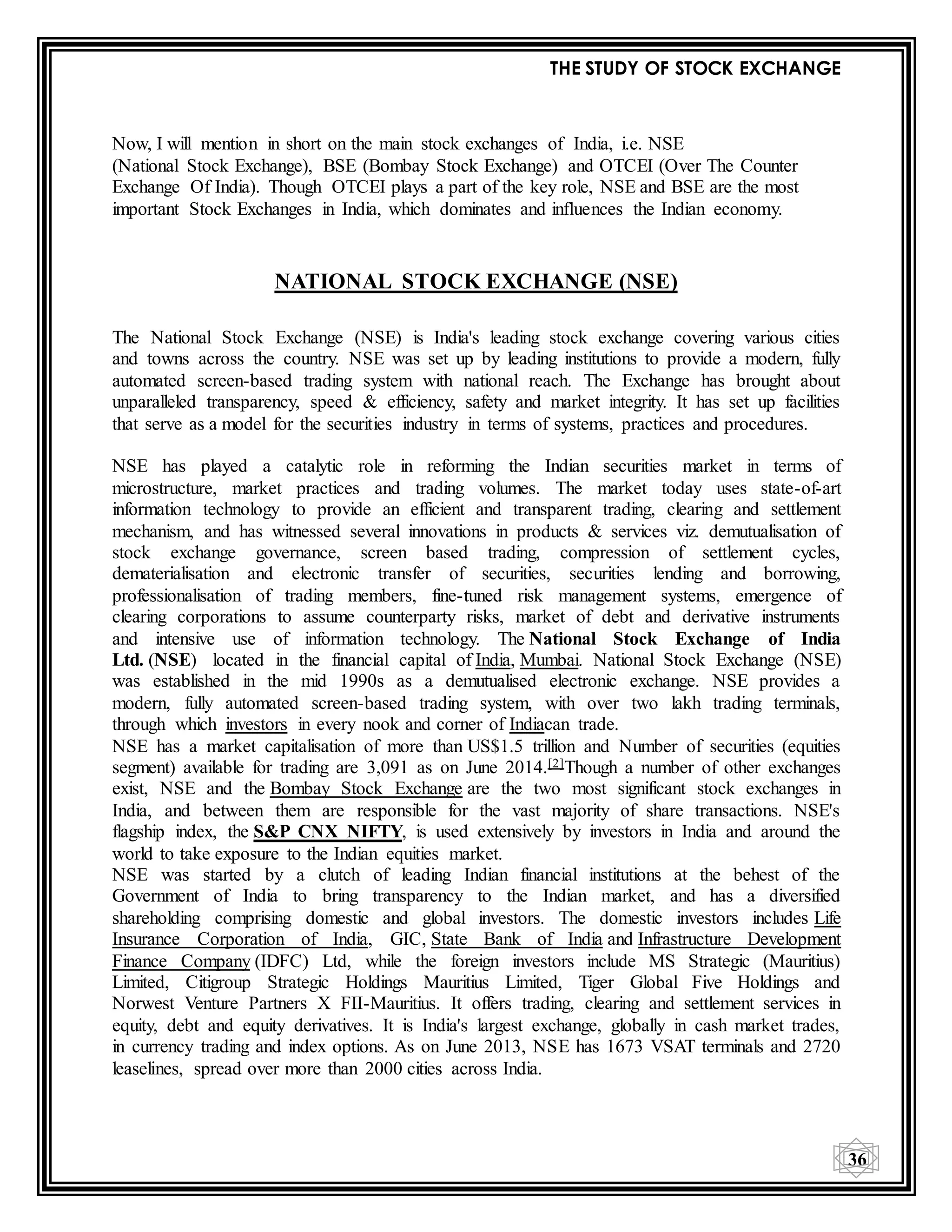 THE STUDY OF STOCK EXCHANGE
36
Now, I will mention in short on the main stock exchanges of India, i.e. NSE
(National Stock Exchange), BSE (Bombay Stock Exchange) and OTCEI (Over The Counter
Exchange Of India). Though OTCEI plays a part of the key role, NSE and BSE are the most
important Stock Exchanges in India, which dominates and influences the Indian economy.
NATIONAL STOCK EXCHANGE (NSE)
The National Stock Exchange (NSE) is India's leading stock exchange covering various cities
and towns across the country. NSE was set up by leading institutions to provide a modern, fully
automated screen-based trading system with national reach. The Exchange has brought about
unparalleled transparency, speed & efficiency, safety and market integrity. It has set up facilities
that serve as a model for the securities industry in terms of systems, practices and procedures.
NSE has played a catalytic role in reforming the Indian securities market in terms of
microstructure, market practices and trading volumes. The market today uses state-of-art
information technology to provide an efficient and transparent trading, clearing and settlement
mechanism, and has witnessed several innovations in products & services viz. demutualisation of
stock exchange governance, screen based trading, compression of settlement cycles,
dematerialisation and electronic transfer of securities, securities lending and borrowing,
professionalisation of trading members, fine-tuned risk management systems, emergence of
clearing corporations to assume counterparty risks, market of debt and derivative instruments
and intensive use of information technology. The National Stock Exchange of India
Ltd. (NSE) located in the financial capital of India, Mumbai. National Stock Exchange (NSE)
was established in the mid 1990s as a demutualised electronic exchange. NSE provides a
modern, fully automated screen-based trading system, with over two lakh trading terminals,
through which investors in every nook and corner of Indiacan trade.
NSE has a market capitalisation of more than US$1.5 trillion and Number of securities (equities
segment) available for trading are 3,091 as on June 2014.[2]Though a number of other exchanges
exist, NSE and the Bombay Stock Exchange are the two most significant stock exchanges in
India, and between them are responsible for the vast majority of share transactions. NSE's
flagship index, the S&P CNX NIFTY, is used extensively by investors in India and around the
world to take exposure to the Indian equities market.
NSE was started by a clutch of leading Indian financial institutions at the behest of the
Government of India to bring transparency to the Indian market, and has a diversified
shareholding comprising domestic and global investors. The domestic investors includes Life
Insurance Corporation of India, GIC, State Bank of India and Infrastructure Development
Finance Company (IDFC) Ltd, while the foreign investors include MS Strategic (Mauritius)
Limited, Citigroup Strategic Holdings Mauritius Limited, Tiger Global Five Holdings and
Norwest Venture Partners X FII-Mauritius. It offers trading, clearing and settlement services in
equity, debt and equity derivatives. It is India's largest exchange, globally in cash market trades,
in currency trading and index options. As on June 2013, NSE has 1673 VSAT terminals and 2720
leaselines, spread over more than 2000 cities across India.
 