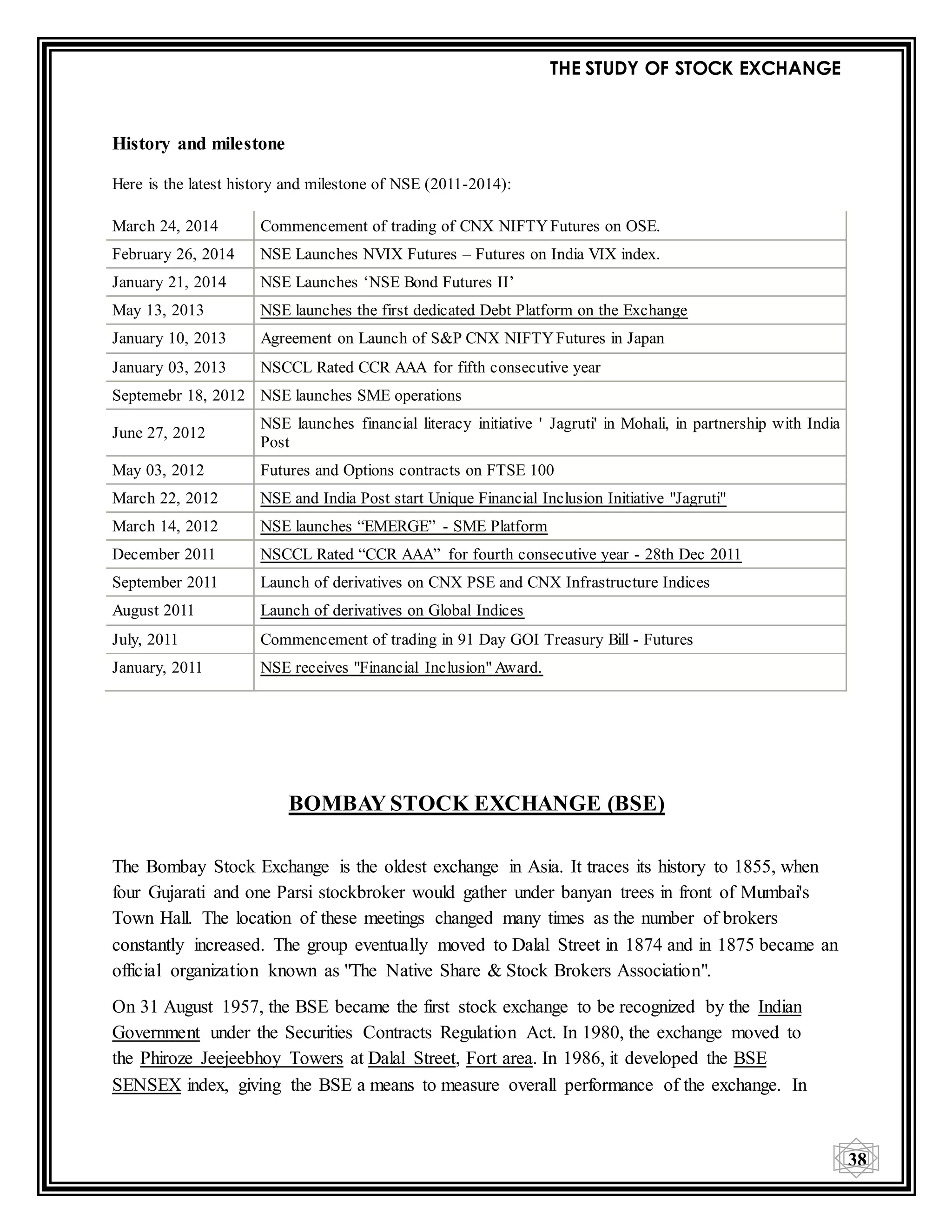 THE STUDY OF STOCK EXCHANGE
38
History and milestone
Here is the latest history and milestone of NSE (2011-2014):
March 24, 2014 Commencement of trading of CNX NIFTYFutures on OSE.
February 26, 2014 NSE Launches NVIX Futures – Futures on India VIX index.
January 21, 2014 NSE Launches ‘NSE Bond Futures II’
May 13, 2013 NSE launches the first dedicated Debt Platform on the Exchange
January 10, 2013 Agreement on Launch of S&P CNX NIFTYFutures in Japan
January 03, 2013 NSCCL Rated CCR AAA for fifth consecutive year
Septemebr 18, 2012 NSE launches SME operations
June 27, 2012
NSE launches financial literacy initiative ' Jagruti' in Mohali, in partnership with India
Post
May 03, 2012 Futures and Options contracts on FTSE 100
March 22, 2012 NSE and India Post start Unique Financial Inclusion Initiative "Jagruti"
March 14, 2012 NSE launches “EMERGE” - SME Platform
December 2011 NSCCL Rated “CCR AAA” for fourth consecutive year - 28th Dec 2011
September 2011 Launch of derivatives on CNX PSE and CNX Infrastructure Indices
August 2011 Launch of derivatives on Global Indices
July, 2011 Commencement of trading in 91 Day GOI Treasury Bill - Futures
January, 2011 NSE receives "Financial Inclusion" Award.
BOMBAY STOCK EXCHANGE (BSE)
The Bombay Stock Exchange is the oldest exchange in Asia. It traces its history to 1855, when
four Gujarati and one Parsi stockbroker would gather under banyan trees in front of Mumbai's
Town Hall. The location of these meetings changed many times as the number of brokers
constantly increased. The group eventually moved to Dalal Street in 1874 and in 1875 became an
official organization known as "The Native Share & Stock Brokers Association".
On 31 August 1957, the BSE became the first stock exchange to be recognized by the Indian
Government under the Securities Contracts Regulation Act. In 1980, the exchange moved to
the Phiroze Jeejeebhoy Towers at Dalal Street, Fort area. In 1986, it developed the BSE
SENSEX index, giving the BSE a means to measure overall performance of the exchange. In
 