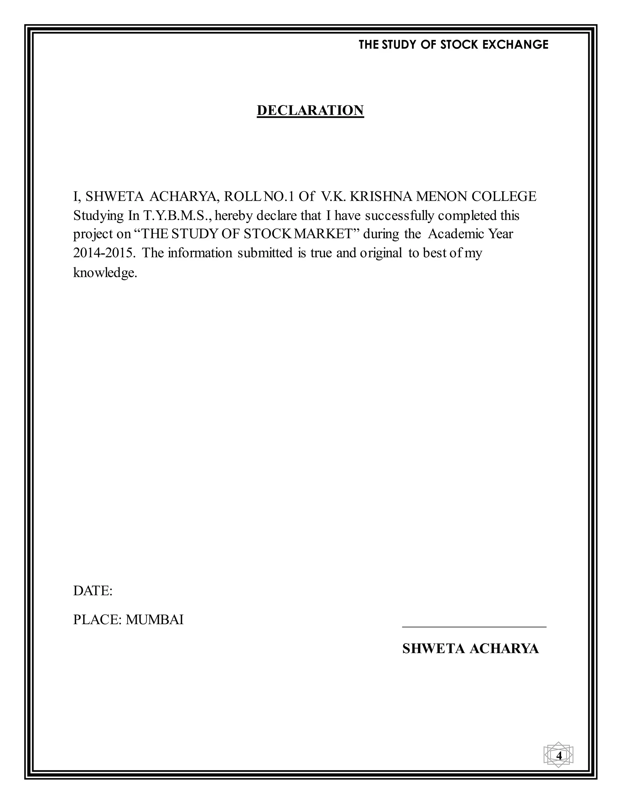 THE STUDY OF STOCK EXCHANGE
4
DECLARATION
I, SHWETA ACHARYA, ROLLNO.1 Of V.K. KRISHNA MENON COLLEGE
Studying In T.Y.B.M.S., hereby declare that I have successfully completed this
project on “THE STUDY OF STOCKMARKET” during the Academic Year
2014-2015. The information submitted is true and original to best of my
knowledge.
DATE:
PLACE: MUMBAI ____________________
SHWETA ACHARYA
 