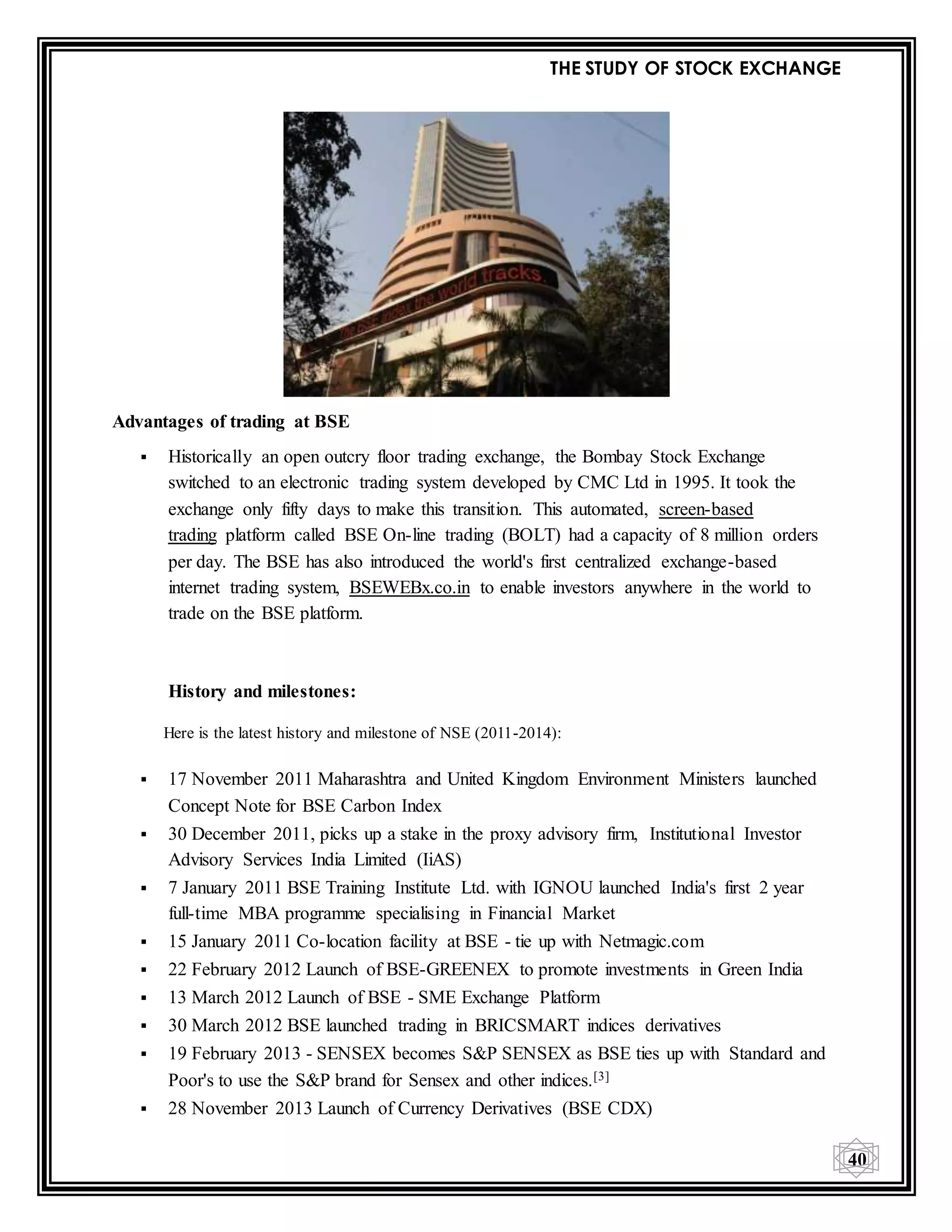 THE STUDY OF STOCK EXCHANGE
40
Advantages of trading at BSE
 Historically an open outcry floor trading exchange, the Bombay Stock Exchange
switched to an electronic trading system developed by CMC Ltd in 1995. It took the
exchange only fifty days to make this transition. This automated, screen-based
trading platform called BSE On-line trading (BOLT) had a capacity of 8 million orders
per day. The BSE has also introduced the world's first centralized exchange-based
internet trading system, BSEWEBx.co.in to enable investors anywhere in the world to
trade on the BSE platform.
History and milestones:
Here is the latest history and milestone of NSE (2011-2014):
 17 November 2011 Maharashtra and United Kingdom Environment Ministers launched
Concept Note for BSE Carbon Index
 30 December 2011, picks up a stake in the proxy advisory firm, Institutional Investor
Advisory Services India Limited (IiAS)
 7 January 2011 BSE Training Institute Ltd. with IGNOU launched India's first 2 year
full-time MBA programme specialising in Financial Market
 15 January 2011 Co-location facility at BSE - tie up with Netmagic.com
 22 February 2012 Launch of BSE-GREENEX to promote investments in Green India
 13 March 2012 Launch of BSE - SME Exchange Platform
 30 March 2012 BSE launched trading in BRICSMART indices derivatives
 19 February 2013 - SENSEX becomes S&P SENSEX as BSE ties up with Standard and
Poor's to use the S&P brand for Sensex and other indices.[3]
 28 November 2013 Launch of Currency Derivatives (BSE CDX)
 