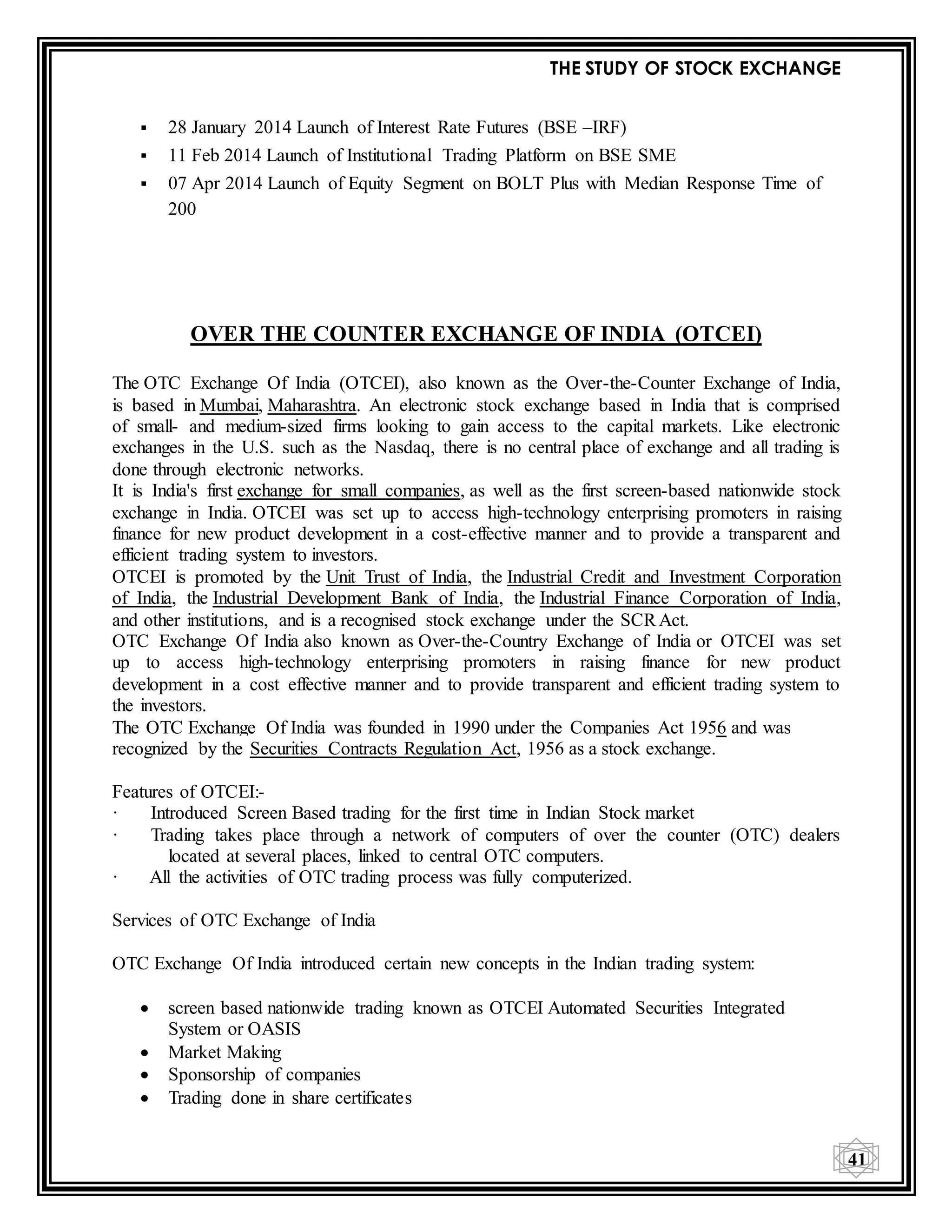 THE STUDY OF STOCK EXCHANGE
41
 28 January 2014 Launch of Interest Rate Futures (BSE –IRF)
 11 Feb 2014 Launch of Institutional Trading Platform on BSE SME
 07 Apr 2014 Launch of Equity Segment on BOLT Plus with Median Response Time of
200
OVER THE COUNTER EXCHANGE OF INDIA (OTCEI)
The OTC Exchange Of India (OTCEI), also known as the Over-the-Counter Exchange of India,
is based in Mumbai, Maharashtra. An electronic stock exchange based in India that is comprised
of small- and medium-sized firms looking to gain access to the capital markets. Like electronic
exchanges in the U.S. such as the Nasdaq, there is no central place of exchange and all trading is
done through electronic networks.
It is India's first exchange for small companies, as well as the first screen-based nationwide stock
exchange in India. OTCEI was set up to access high-technology enterprising promoters in raising
finance for new product development in a cost-effective manner and to provide a transparent and
efficient trading system to investors.
OTCEI is promoted by the Unit Trust of India, the Industrial Credit and Investment Corporation
of India, the Industrial Development Bank of India, the Industrial Finance Corporation of India,
and other institutions, and is a recognised stock exchange under the SCRAct.
OTC Exchange Of India also known as Over-the-Country Exchange of India or OTCEI was set
up to access high-technology enterprising promoters in raising finance for new product
development in a cost effective manner and to provide transparent and efficient trading system to
the investors.
The OTC Exchange Of India was founded in 1990 under the Companies Act 1956 and was
recognized by the Securities Contracts Regulation Act, 1956 as a stock exchange.
Features of OTCEI:-
· Introduced Screen Based trading for the first time in Indian Stock market
· Trading takes place through a network of computers of over the counter (OTC) dealers
located at several places, linked to central OTC computers.
· All the activities of OTC trading process was fully computerized.
Services of OTC Exchange of India
OTC Exchange Of India introduced certain new concepts in the Indian trading system:
 screen based nationwide trading known as OTCEI Automated Securities Integrated
System or OASIS
 Market Making
 Sponsorship of companies
 Trading done in share certificates
 