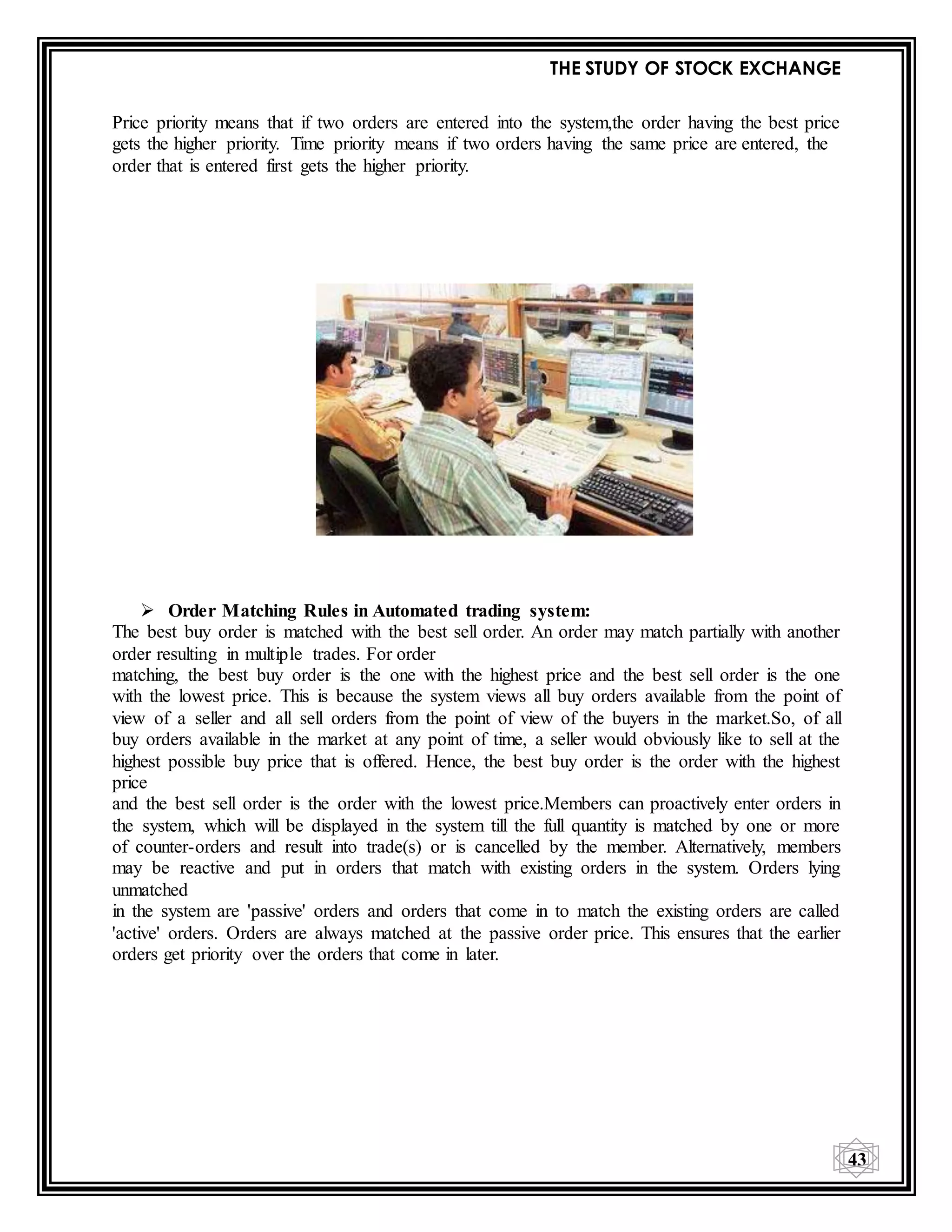 THE STUDY OF STOCK EXCHANGE
43
Price priority means that if two orders are entered into the system,the order having the best price
gets the higher priority. Time priority means if two orders having the same price are entered, the
order that is entered first gets the higher priority.
 Order Matching Rules in Automated trading system:
The best buy order is matched with the best sell order. An order may match partially with another
order resulting in multiple trades. For order
matching, the best buy order is the one with the highest price and the best sell order is the one
with the lowest price. This is because the system views all buy orders available from the point of
view of a seller and all sell orders from the point of view of the buyers in the market.So, of all
buy orders available in the market at any point of time, a seller would obviously like to sell at the
highest possible buy price that is offered. Hence, the best buy order is the order with the highest
price
and the best sell order is the order with the lowest price.Members can proactively enter orders in
the system, which will be displayed in the system till the full quantity is matched by one or more
of counter-orders and result into trade(s) or is cancelled by the member. Alternatively, members
may be reactive and put in orders that match with existing orders in the system. Orders lying
unmatched
in the system are 'passive' orders and orders that come in to match the existing orders are called
'active' orders. Orders are always matched at the passive order price. This ensures that the earlier
orders get priority over the orders that come in later.
 