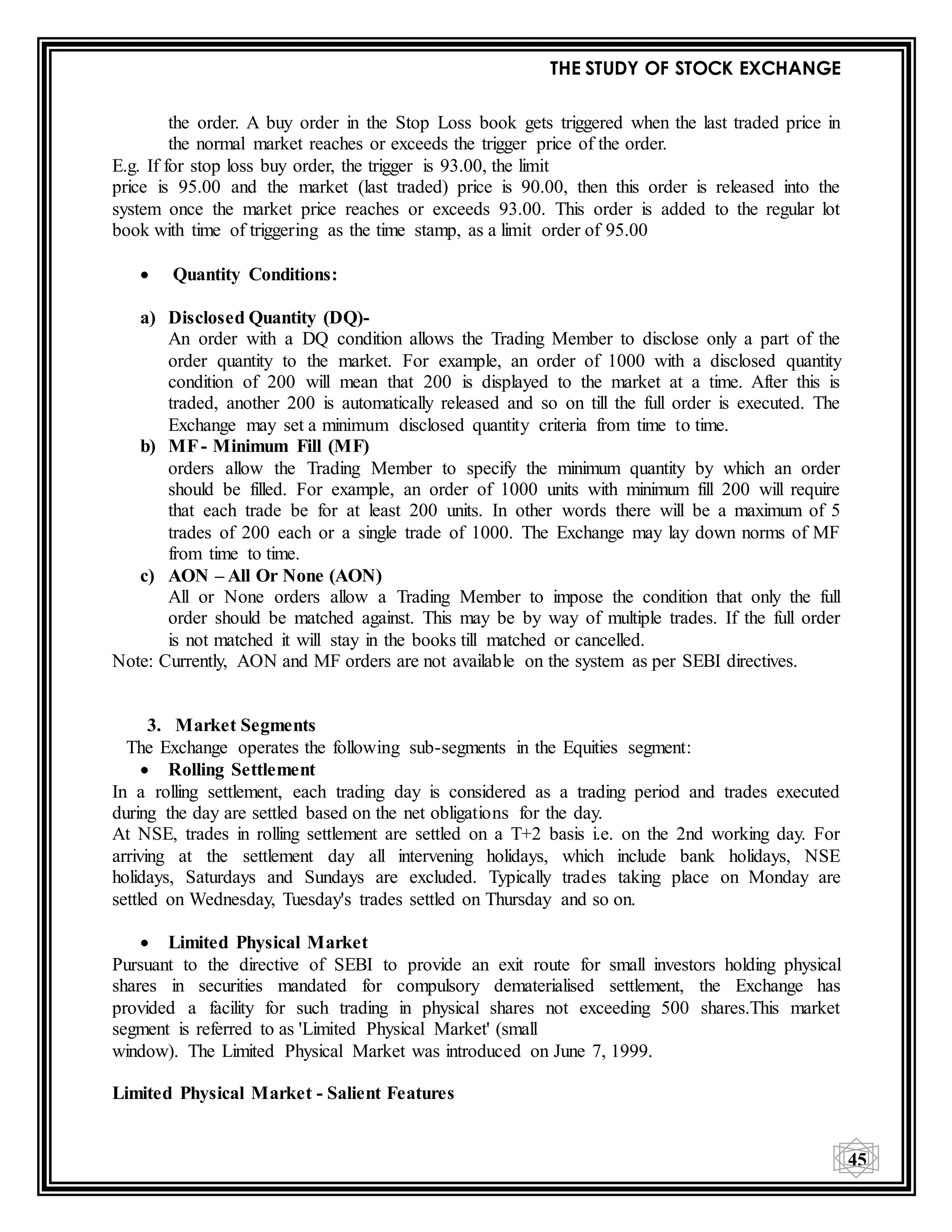 THE STUDY OF STOCK EXCHANGE
45
the order. A buy order in the Stop Loss book gets triggered when the last traded price in
the normal market reaches or exceeds the trigger price of the order.
E.g. If for stop loss buy order, the trigger is 93.00, the limit
price is 95.00 and the market (last traded) price is 90.00, then this order is released into the
system once the market price reaches or exceeds 93.00. This order is added to the regular lot
book with time of triggering as the time stamp, as a limit order of 95.00
 Quantity Conditions:
a) Disclosed Quantity (DQ)-
An order with a DQ condition allows the Trading Member to disclose only a part of the
order quantity to the market. For example, an order of 1000 with a disclosed quantity
condition of 200 will mean that 200 is displayed to the market at a time. After this is
traded, another 200 is automatically released and so on till the full order is executed. The
Exchange may set a minimum disclosed quantity criteria from time to time.
b) MF- Minimum Fill (MF)
orders allow the Trading Member to specify the minimum quantity by which an order
should be filled. For example, an order of 1000 units with minimum fill 200 will require
that each trade be for at least 200 units. In other words there will be a maximum of 5
trades of 200 each or a single trade of 1000. The Exchange may lay down norms of MF
from time to time.
c) AON – All Or None (AON)
All or None orders allow a Trading Member to impose the condition that only the full
order should be matched against. This may be by way of multiple trades. If the full order
is not matched it will stay in the books till matched or cancelled.
Note: Currently, AON and MF orders are not available on the system as per SEBI directives.
3. Market Segments
The Exchange operates the following sub-segments in the Equities segment:
 Rolling Settlement
In a rolling settlement, each trading day is considered as a trading period and trades executed
during the day are settled based on the net obligations for the day.
At NSE, trades in rolling settlement are settled on a T+2 basis i.e. on the 2nd working day. For
arriving at the settlement day all intervening holidays, which include bank holidays, NSE
holidays, Saturdays and Sundays are excluded. Typically trades taking place on Monday are
settled on Wednesday, Tuesday's trades settled on Thursday and so on.
 Limited Physical Market
Pursuant to the directive of SEBI to provide an exit route for small investors holding physical
shares in securities mandated for compulsory dematerialised settlement, the Exchange has
provided a facility for such trading in physical shares not exceeding 500 shares.This market
segment is referred to as 'Limited Physical Market' (small
window). The Limited Physical Market was introduced on June 7, 1999.
Limited Physical Market - Salient Features
 