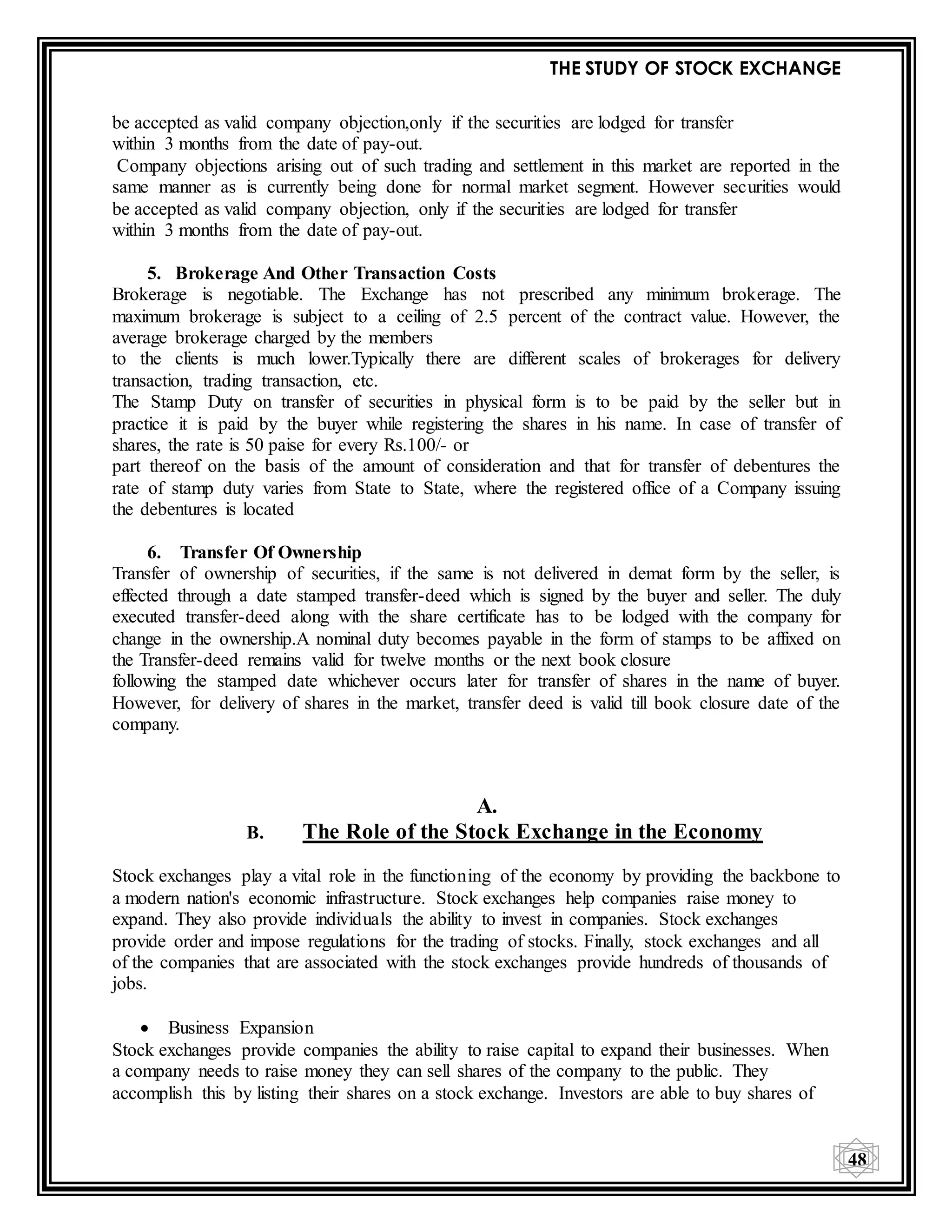 THE STUDY OF STOCK EXCHANGE
48
be accepted as valid company objection,only if the securities are lodged for transfer
within 3 months from the date of pay-out.
Company objections arising out of such trading and settlement in this market are reported in the
same manner as is currently being done for normal market segment. However securities would
be accepted as valid company objection, only if the securities are lodged for transfer
within 3 months from the date of pay-out.
5. Brokerage And Other Transaction Costs
Brokerage is negotiable. The Exchange has not prescribed any minimum brokerage. The
maximum brokerage is subject to a ceiling of 2.5 percent of the contract value. However, the
average brokerage charged by the members
to the clients is much lower.Typically there are different scales of brokerages for delivery
transaction, trading transaction, etc.
The Stamp Duty on transfer of securities in physical form is to be paid by the seller but in
practice it is paid by the buyer while registering the shares in his name. In case of transfer of
shares, the rate is 50 paise for every Rs.100/- or
part thereof on the basis of the amount of consideration and that for transfer of debentures the
rate of stamp duty varies from State to State, where the registered office of a Company issuing
the debentures is located
6. Transfer Of Ownership
Transfer of ownership of securities, if the same is not delivered in demat form by the seller, is
effected through a date stamped transfer-deed which is signed by the buyer and seller. The duly
executed transfer-deed along with the share certificate has to be lodged with the company for
change in the ownership.A nominal duty becomes payable in the form of stamps to be affixed on
the Transfer-deed remains valid for twelve months or the next book closure
following the stamped date whichever occurs later for transfer of shares in the name of buyer.
However, for delivery of shares in the market, transfer deed is valid till book closure date of the
company.
A.
B. The Role of the Stock Exchange in the Economy
Stock exchanges play a vital role in the functioning of the economy by providing the backbone to
a modern nation's economic infrastructure. Stock exchanges help companies raise money to
expand. They also provide individuals the ability to invest in companies. Stock exchanges
provide order and impose regulations for the trading of stocks. Finally, stock exchanges and all
of the companies that are associated with the stock exchanges provide hundreds of thousands of
jobs.
 Business Expansion
Stock exchanges provide companies the ability to raise capital to expand their businesses. When
a company needs to raise money they can sell shares of the company to the public. They
accomplish this by listing their shares on a stock exchange. Investors are able to buy shares of
 