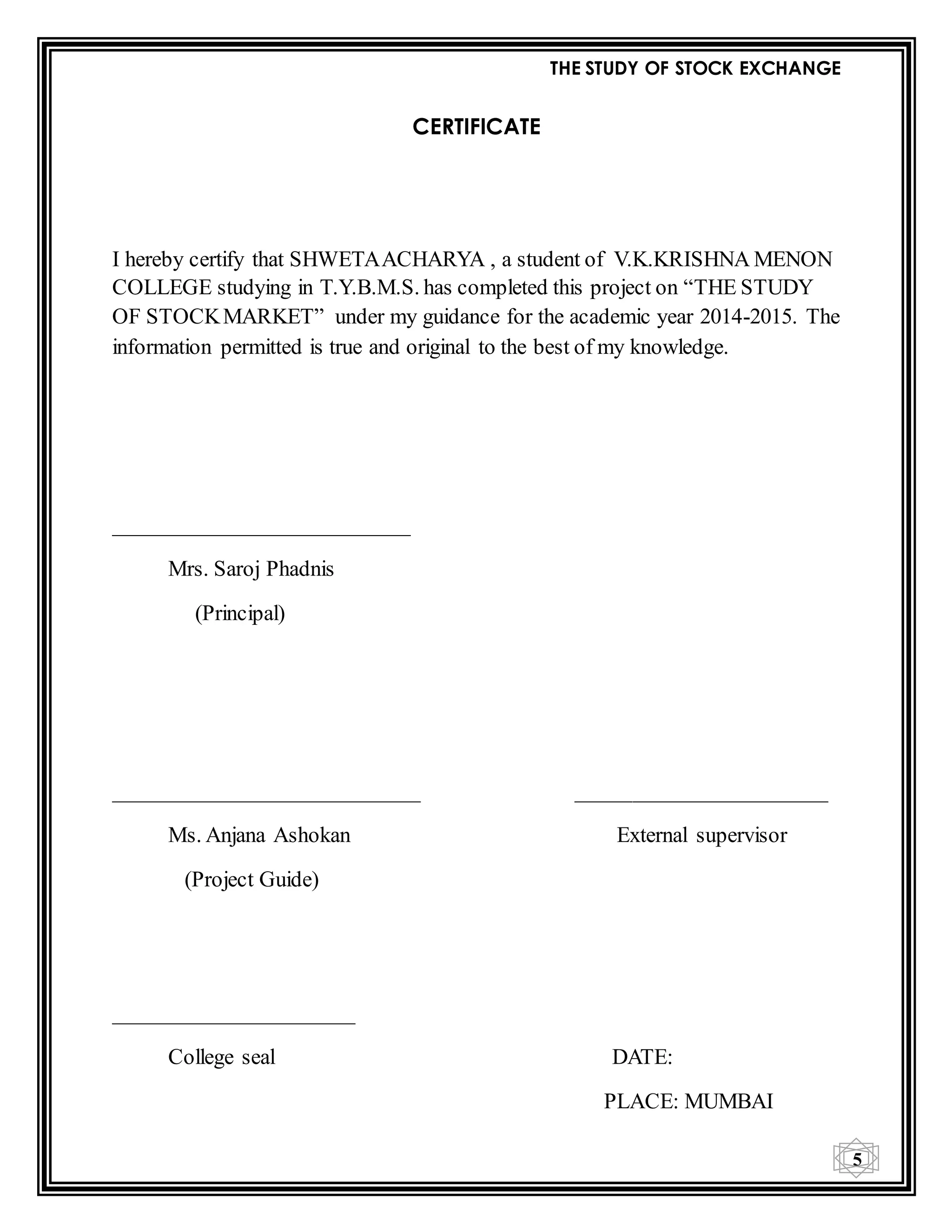 THE STUDY OF STOCK EXCHANGE
5
CERTIFICATE
I hereby certify that SHWETAACHARYA , a student of V.K.KRISHNA MENON
COLLEGE studying in T.Y.B.M.S. has completed this project on “THE STUDY
OF STOCKMARKET” under my guidance for the academic year 2014-2015. The
information permitted is true and original to the best of my knowledge.
___________________________
Mrs. Saroj Phadnis
(Principal)
____________________________ _______________________
Ms. Anjana Ashokan External supervisor
(Project Guide)
______________________
College seal DATE:
PLACE: MUMBAI
 